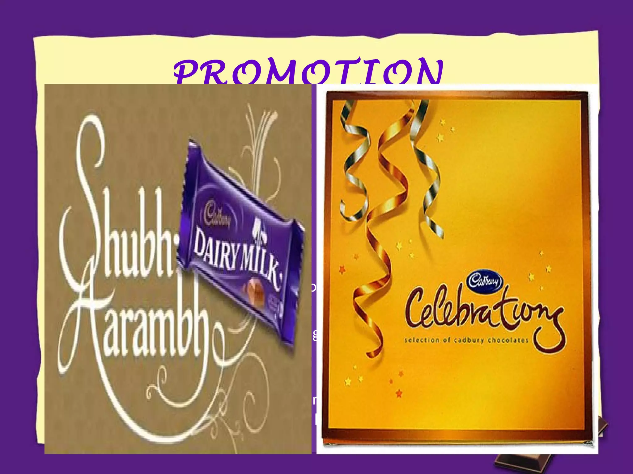 PROMOTION

CAMPAIGN

TARGET

Real Taste of Life

Child in adult

Khanewalon ko khane ka
bahana chahiye

Wider masses

Pappu Pass Ho Gaya

Youngsters

Miss Palampur

Rural masses

Kuch Meetha Ho Jaaye

Conversion of sweet consumers to chocolate for
special occasions

Khane ke baad Meethe
mein Kuch Meetha Ho
Jaaye

Targeting the habit of Indians to have desserts
after meals

Shubh Aarambh

Targeting the belief of Indians that anything
begun by having something sweet provides good
luck

 