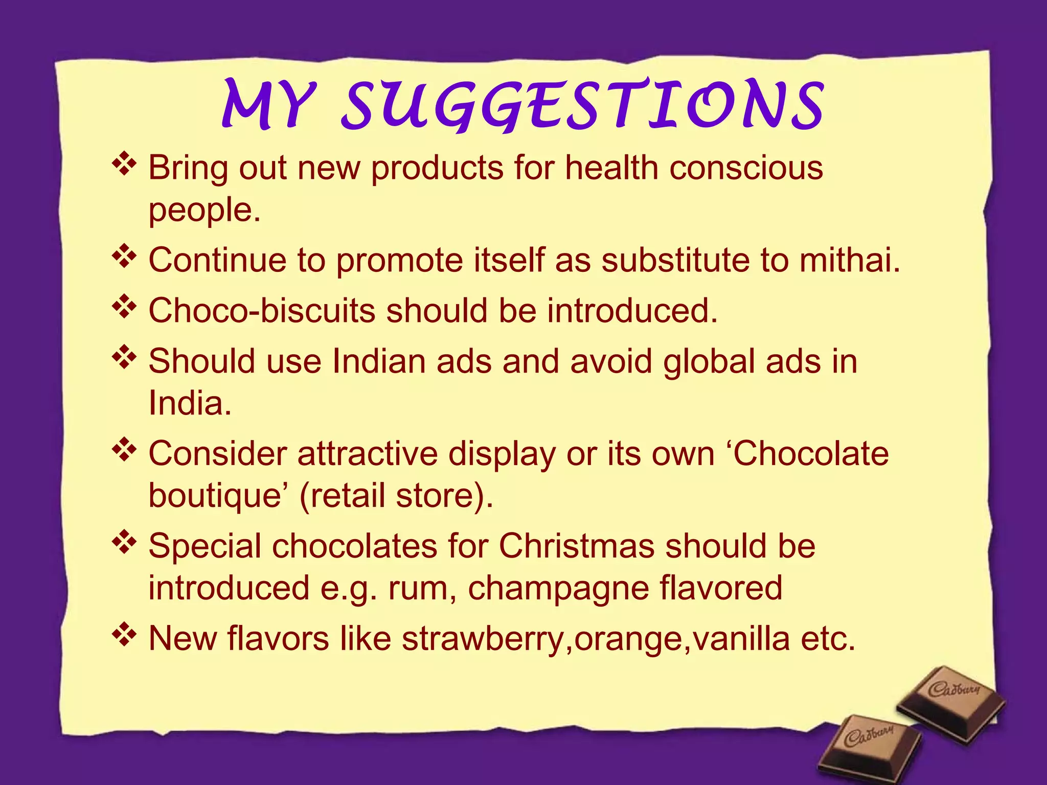 MY SUGGESTIONS

 Bring out new products for health conscious
people.
 Continue to promote itself as substitute to mithai.
 Choco-biscuits should be introduced.
 Should use Indian ads and avoid global ads in
India.
 Consider attractive display or its own ‘Chocolate
boutique’ (retail store).
 Special chocolates for Christmas should be
introduced e.g. rum, champagne flavored
 New flavors like strawberry,orange,vanilla etc.

 