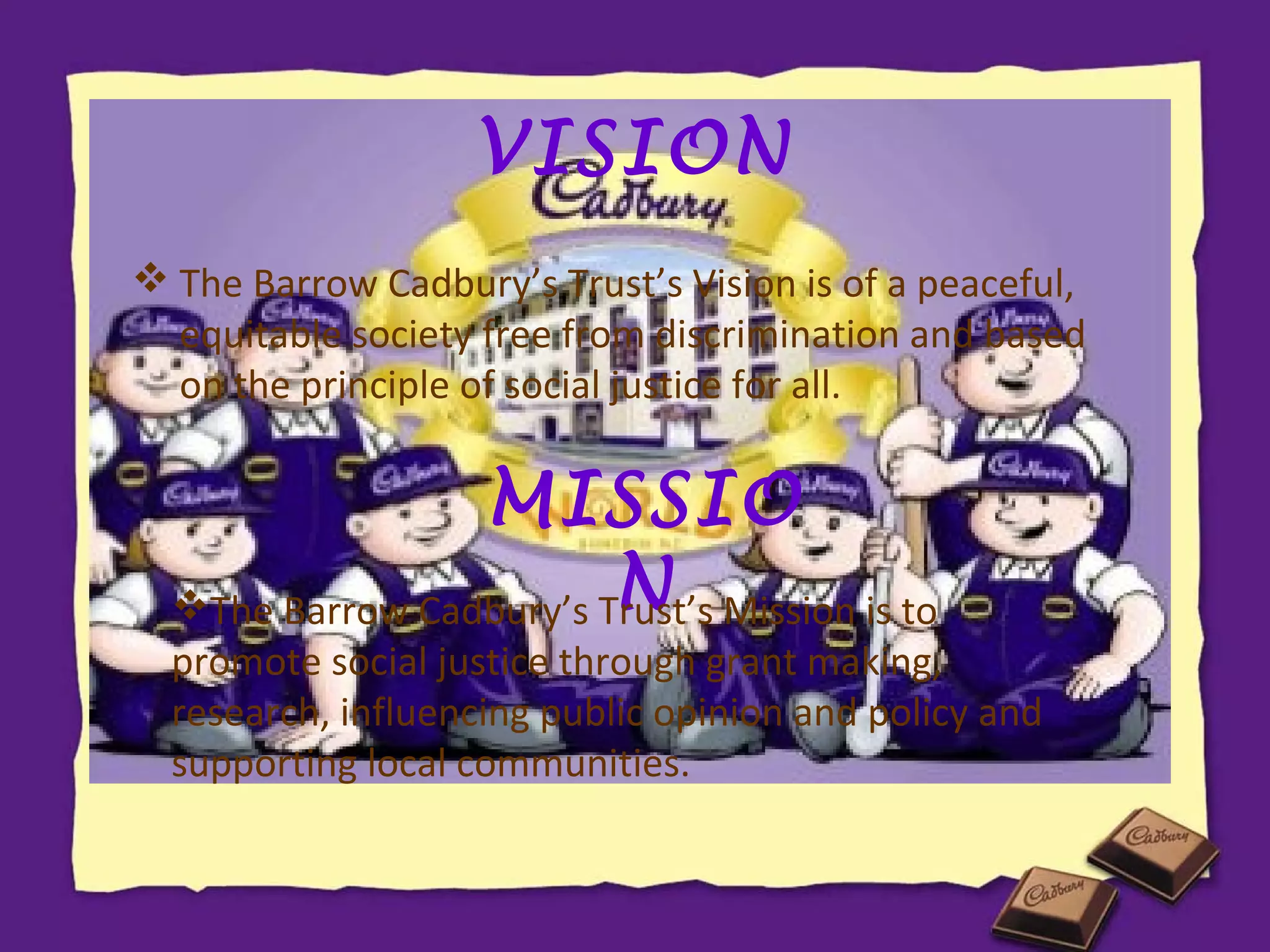 VISION
 The Barrow Cadbury’s Trust’s Vision is of a peaceful,
equitable society free from discrimination and based
on the principle of social justice for all.

MISSIO
N
The Barrow Cadbury’s Trust’s Mission is to

promote social justice through grant making,
research, influencing public opinion and policy and
supporting local communities.

 