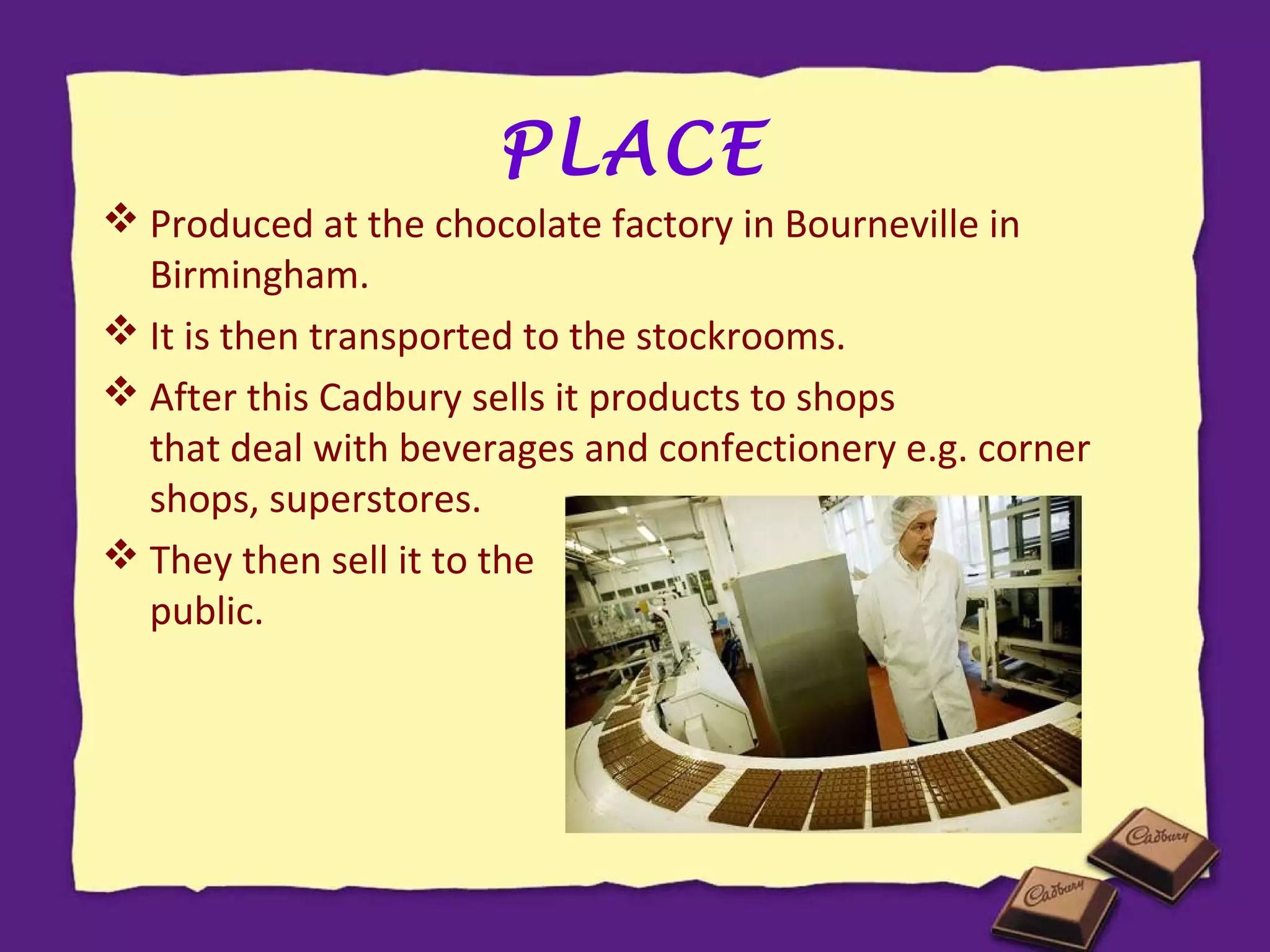 PLACE
 Produced at the chocolate factory in Bourneville in
Birmingham.
 It is then transported to the stockrooms.
 After this Cadbury sells it products to shops
that deal with beverages and confectionery e.g. corner
shops, superstores.
 They then sell it to the
general
public.

 