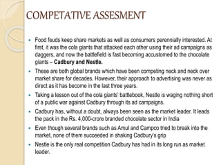 COMPETATIVE ASSESMENT
 Food feuds keep share markets as well as consumers perennially interested. At
first, it was the cola giants that attacked each other using their ad campaigns as
daggers, and now the battlefield is fast becoming accustomed to the chocolate
giants – Cadbury and Nestle.
 These are both global brands which have been competing neck and neck over
market share for decades. However, their approach to advertising was never as
direct as it has become in the last three years.
 Taking a lesson out of the cola giants’ battlebook, Nestle is waging nothing short
of a public war against Cadbury through its ad campaigns.
 Cadbury has, without a doubt, always been seen as the market leader. It leads
the pack in the Rs. 4,000-crore branded chocolate sector in India
 Even though several brands such as Amul and Campco tried to break into the
market, none of them succeeded in shaking Cadbury’s grip
 Nestle is the only real competition Cadbury has had in its long run as market
leader.
 
