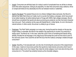  Insight: Consumers are still fairly basic & in today’s world of complicated lives we all like to witness
some free action sequences. Going by its popularity, it’s clear that consumers enjoy collisions, thrive
on simple skirmishes & thus absolutely love the war between brands or celebrities.
 Goof In The Spoof: The easiest thing to do is to criticize intelligent ideas (seriously). But Munch’s
attempt has fallen flat & there isn’t really much to counter the Cadbury campaign, which has proved
to be clutter breaking. So before taking head on Punga with CDM’s high-voltage campaign, Munch
should have considered that spoofs are about puncturing any pretence, but then the brand character
has to be such. That’s certainly not the case with Nestlé Munch. Unlike Sprite, it’s not in the brand’s
natural scheme. In other words, this ad war is unlikely to go on forever.
 Freshness: The Pehli Tarikh campaign is an easy prey, having focused too sharply on the pay day
insight makes it vulnerable. But Munch has wasted a big opportunity to counter it by producing a
sloppy spoof. The Munch ad, in this case, looks like a poor mimic of something that stands strong
already. Actually the ad language is very edgy-buzzy that excites the youth but the script is poor &
the cast even poorer. How could this ad dent the buzz that the Cadbury campaign created amongst
consumers?
 Verdict: Spoofing, if not executed well, runs the risk of reminding the consumer of the original brand.
In this case, it seems to have done just that. But spoofs do make brands come alive which haven’t
been able to make much of an impact; they make the whole category much more alive & bring more
consumers to it. This advert has certainly livened up the chocolate category.
 