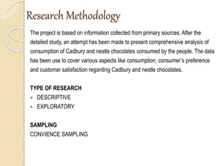 Research Methodology
The project is based on information collected from primary sources. After the
detailed study, an attempt has been made to present comprehensive analysis of
consumption of Cadbury and nestle chocolates consumed by the people. The data
has been use to cover various aspects like consumption, consumer’s preference
and customer satisfaction regarding Cadbury and nestle chocolates.
TYPE OF RESEARCH
 DESCRIPTIVE
 EXPLORATORY
SAMPLING
CONVIENCE SAMPLING
 
