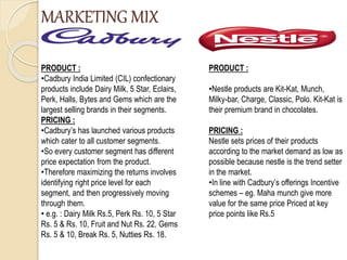 MARKETING MIX
PRODUCT :
•Cadbury India Limited (CIL) confectionary
products include Dairy Milk, 5 Star, Eclairs,
Perk, Halls, Bytes and Gems which are the
largest selling brands in their segments.
PRICING :
•Cadbury’s has launched various products
which cater to all customer segments.
•So every customer segment has different
price expectation from the product.
•Therefore maximizing the returns involves
identifying right price level for each
segment, and then progressively moving
through them.
• e.g. : Dairy Milk Rs.5, Perk Rs. 10, 5 Star
Rs. 5 & Rs. 10, Fruit and Nut Rs. 22, Gems
Rs. 5 & 10, Break Rs. 5, Nutties Rs. 18.
PRODUCT :
•Nestle products are Kit-Kat, Munch,
Milky-bar, Charge, Classic, Polo. Kit-Kat is
their premium brand in chocolates.
PRICING :
Nestle sets prices of their products
according to the market demand as low as
possible because nestle is the trend setter
in the market.
•In line with Cadbury’s offerings Incentive
schemes – eg. Maha munch give more
value for the same price Priced at key
price points like Rs.5
 