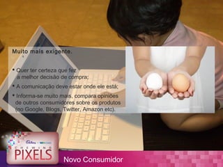 Muito mais exigente.


 Quer ter certeza que fez
  a melhor decisão de compra;
 A comunicação deve estar onde ele está;
 Informa-se muito mais, compara opiniões
 de outros consumidores sobre os produtos
 (no Google, Blogs, Twitter, Amazon etc).




                   Novo Consumidor
 