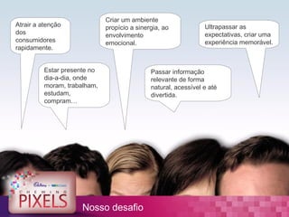 Criar um ambiente
Atrair a atenção              propício a sinergia, ao            Ultrapassar as
dos                           envolvimento                       expectativas, criar uma
consumidores                  emocional.                         experiência memorável.
rapidamente.


          Estar presente no                   Passar informação
          dia-a-dia, onde                     relevante de forma
          moram, trabalham,                   natural, acessível e até
          estudam,                            divertida.
          compram…




                      Nosso desafio
 