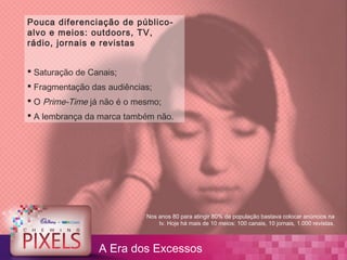 Pouca diferenciação de público-
alvo e meios: outdoors, TV,
rádio, jornais e revistas


 Saturação de Canais;
 Fragmentação das audiências;
 O Prime-Time já não é o mesmo;
 A lembrança da marca também não.




                            Nos anos 80 para atingir 80% da população bastava colocar anúncios na
                                tv. Hoje há mais de 10 meios: 100 canais, 10 jornais, 1.000 revistas.



                 A Era dos Excessos
 