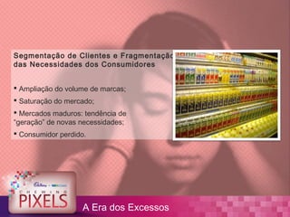 Segmentação de Clientes e Fragmentação
das Necessidades dos Consumidores


 Ampliação do volume de marcas;
 Saturação do mercado;
 Mercados maduros: tendência de
“geração” de novas necessidades;
 Consumidor perdido.




                    A Era dos Excessos
 