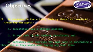  In response to the crisis, Cadbury therefore developed
three key messages:-
1. Infestation was a storage problem;
2. It was safe to eat Cadbury chocolates; and
3. Consumers must exercise the same care in purchasing a
chocolate as they would when buying any food item.
Objectives
 