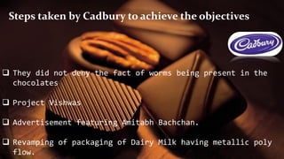  They did not deny the fact of worms being present in the
chocolates
 Project Vishwas
 Advertisement featuring Amitabh Bachchan.
 Revamping of packaging of Dairy Milk having metallic poly
flow.
Steps taken by Cadbury to achieve the objectives
 