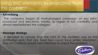 Using IMC elements to overcome from
this problem
• Advertising
The company began its multi-pronged campaign on key print,
broadcast and electronic media, to regain its lost credibility and
almost reestablished the category.
• Message strategy
It decided to convey that the root of the problem was as the
distribution end, that any food item could face similar infestation,
and yet Cadbury would take initiatives to check the problem.
 