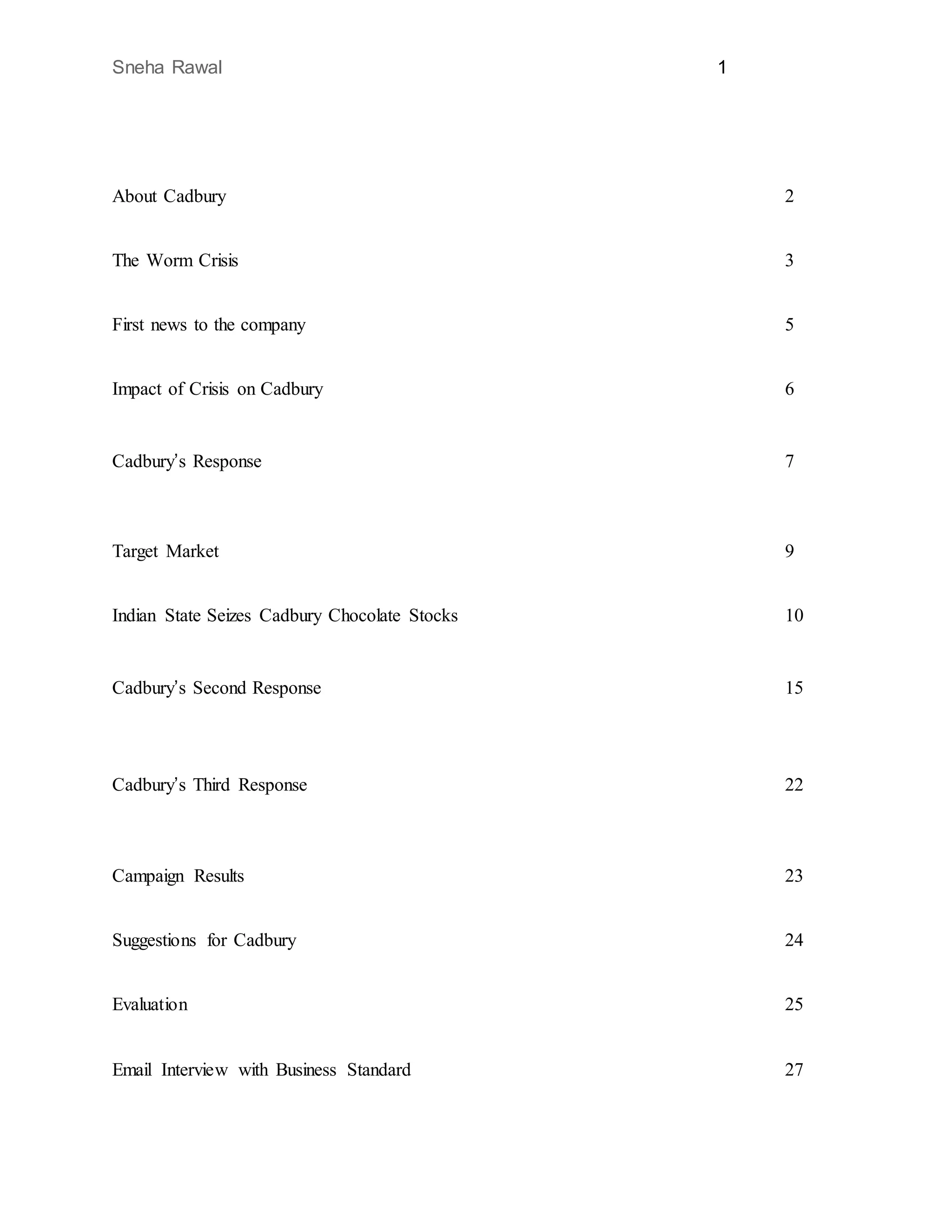 Sneha Rawal 1
About Cadbury 2
The Worm Crisis 3
First news to the company 5
Impact of Crisis on Cadbury 6
Cadbury’s Response 7
Target Market 9
Indian State Seizes Cadbury Chocolate Stocks 10
Cadbury’s Second Response 15
Cadbury’s Third Response 22
Campaign Results 23
Suggestions for Cadbury 24
Evaluation 25
Email Interview with Business Standard 27
 