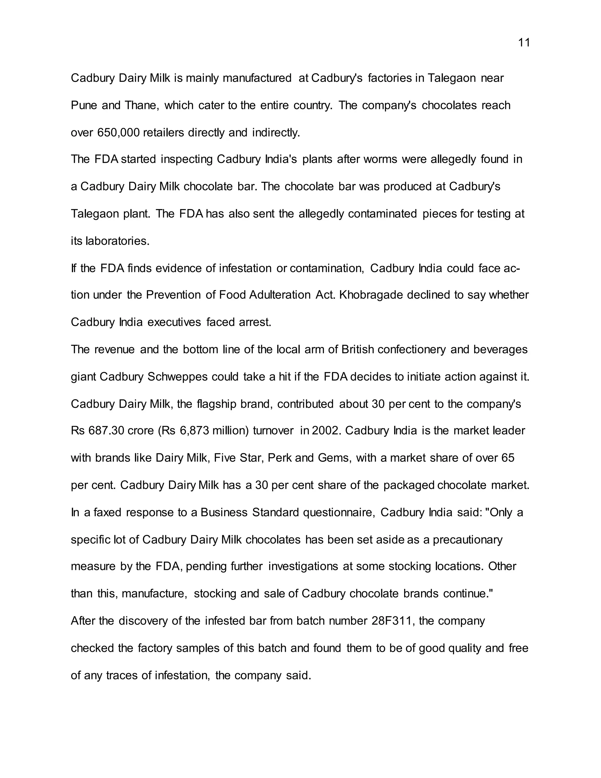 11
Cadbury Dairy Milk is mainly manufactured at Cadbury's factories in Talegaon near
Pune and Thane, which cater to the entire country. The company's chocolates reach
over 650,000 retailers directly and indirectly.
The FDA started inspecting Cadbury India's plants after worms were allegedly found in
a Cadbury Dairy Milk chocolate bar. The chocolate bar was produced at Cadbury's
Talegaon plant. The FDA has also sent the allegedly contaminated pieces for testing at
its laboratories.
If the FDA finds evidence of infestation or contamination, Cadbury India could face ac-
tion under the Prevention of Food Adulteration Act. Khobragade declined to say whether
Cadbury India executives faced arrest.
The revenue and the bottom line of the local arm of British confectionery and beverages
giant Cadbury Schweppes could take a hit if the FDA decides to initiate action against it.
Cadbury Dairy Milk, the flagship brand, contributed about 30 per cent to the company's
Rs 687.30 crore (Rs 6,873 million) turnover in 2002. Cadbury India is the market leader
with brands like Dairy Milk, Five Star, Perk and Gems, with a market share of over 65
per cent. Cadbury Dairy Milk has a 30 per cent share of the packaged chocolate market.
In a faxed response to a Business Standard questionnaire, Cadbury India said: "Only a
specific lot of Cadbury Dairy Milk chocolates has been set aside as a precautionary
measure by the FDA, pending further investigations at some stocking locations. Other
than this, manufacture, stocking and sale of Cadbury chocolate brands continue."
After the discovery of the infested bar from batch number 28F311, the company
checked the factory samples of this batch and found them to be of good quality and free
of any traces of infestation, the company said.
 