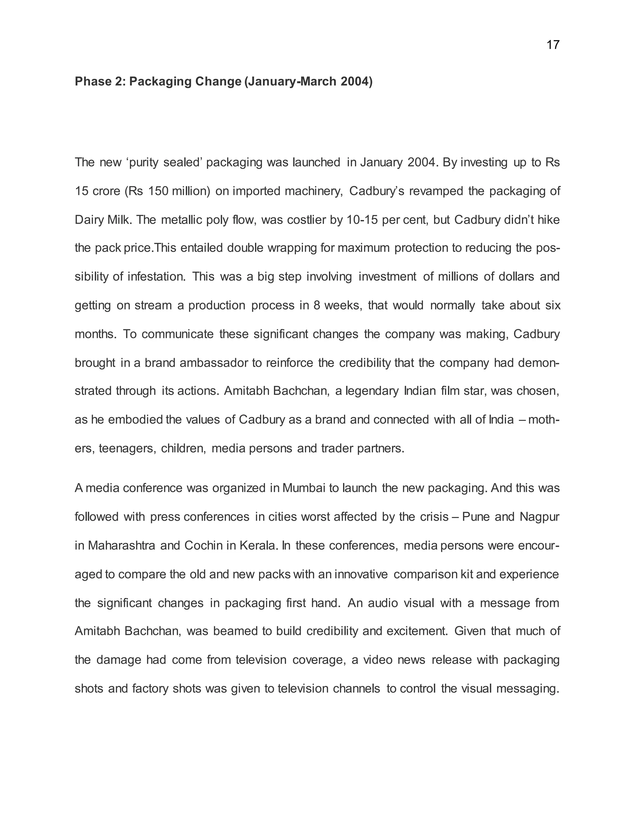 17
Phase 2: Packaging Change (January-March 2004)
The new ‘purity sealed’ packaging was launched in January 2004. By investing up to Rs
15 crore (Rs 150 million) on imported machinery, Cadbury’s revamped the packaging of
Dairy Milk. The metallic poly flow, was costlier by 10-15 per cent, but Cadbury didn’t hike
the pack price.This entailed double wrapping for maximum protection to reducing the pos-
sibility of infestation. This was a big step involving investment of millions of dollars and
getting on stream a production process in 8 weeks, that would normally take about six
months. To communicate these significant changes the company was making, Cadbury
brought in a brand ambassador to reinforce the credibility that the company had demon-
strated through its actions. Amitabh Bachchan, a legendary Indian film star, was chosen,
as he embodied the values of Cadbury as a brand and connected with all of India – moth-
ers, teenagers, children, media persons and trader partners.
A media conference was organized in Mumbai to launch the new packaging. And this was
followed with press conferences in cities worst affected by the crisis – Pune and Nagpur
in Maharashtra and Cochin in Kerala. In these conferences, media persons were encour-
aged to compare the old and new packs with an innovative comparison kit and experience
the significant changes in packaging first hand. An audio visual with a message from
Amitabh Bachchan, was beamed to build credibility and excitement. Given that much of
the damage had come from television coverage, a video news release with packaging
shots and factory shots was given to television channels to control the visual messaging.
 