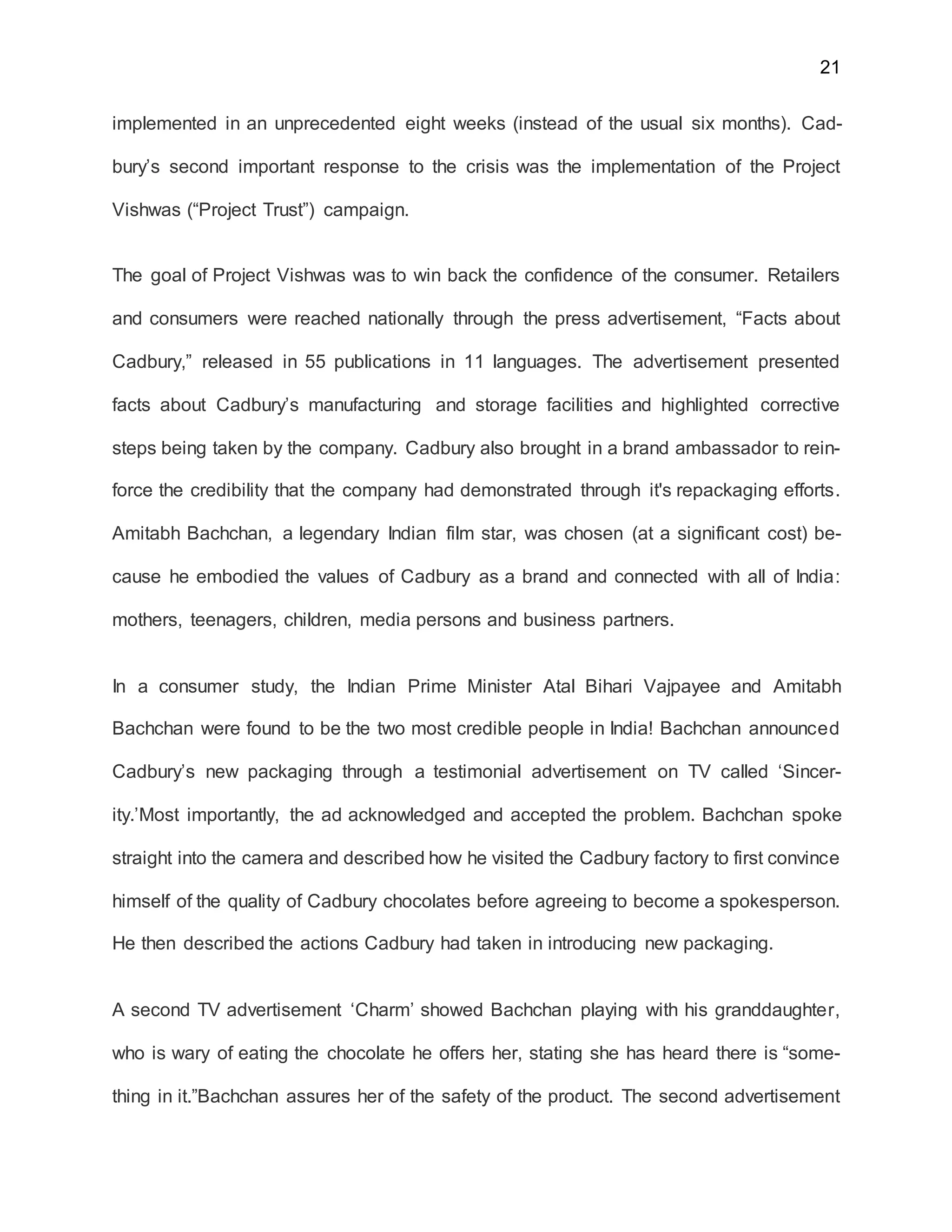 21
implemented in an unprecedented eight weeks (instead of the usual six months). Cad-
bury’s second important response to the crisis was the implementation of the Project
Vishwas (“Project Trust”) campaign.
The goal of Project Vishwas was to win back the confidence of the consumer. Retailers
and consumers were reached nationally through the press advertisement, “Facts about
Cadbury,” released in 55 publications in 11 languages. The advertisement presented
facts about Cadbury’s manufacturing and storage facilities and highlighted corrective
steps being taken by the company. Cadbury also brought in a brand ambassador to rein-
force the credibility that the company had demonstrated through it's repackaging efforts.
Amitabh Bachchan, a legendary Indian film star, was chosen (at a significant cost) be-
cause he embodied the values of Cadbury as a brand and connected with all of India:
mothers, teenagers, children, media persons and business partners.
In a consumer study, the Indian Prime Minister Atal Bihari Vajpayee and Amitabh
Bachchan were found to be the two most credible people in India! Bachchan announced
Cadbury’s new packaging through a testimonial advertisement on TV called ‘Sincer-
ity.’Most importantly, the ad acknowledged and accepted the problem. Bachchan spoke
straight into the camera and described how he visited the Cadbury factory to first convince
himself of the quality of Cadbury chocolates before agreeing to become a spokesperson.
He then described the actions Cadbury had taken in introducing new packaging.
A second TV advertisement ‘Charm’ showed Bachchan playing with his granddaughter,
who is wary of eating the chocolate he offers her, stating she has heard there is “some-
thing in it.”Bachchan assures her of the safety of the product. The second advertisement
 