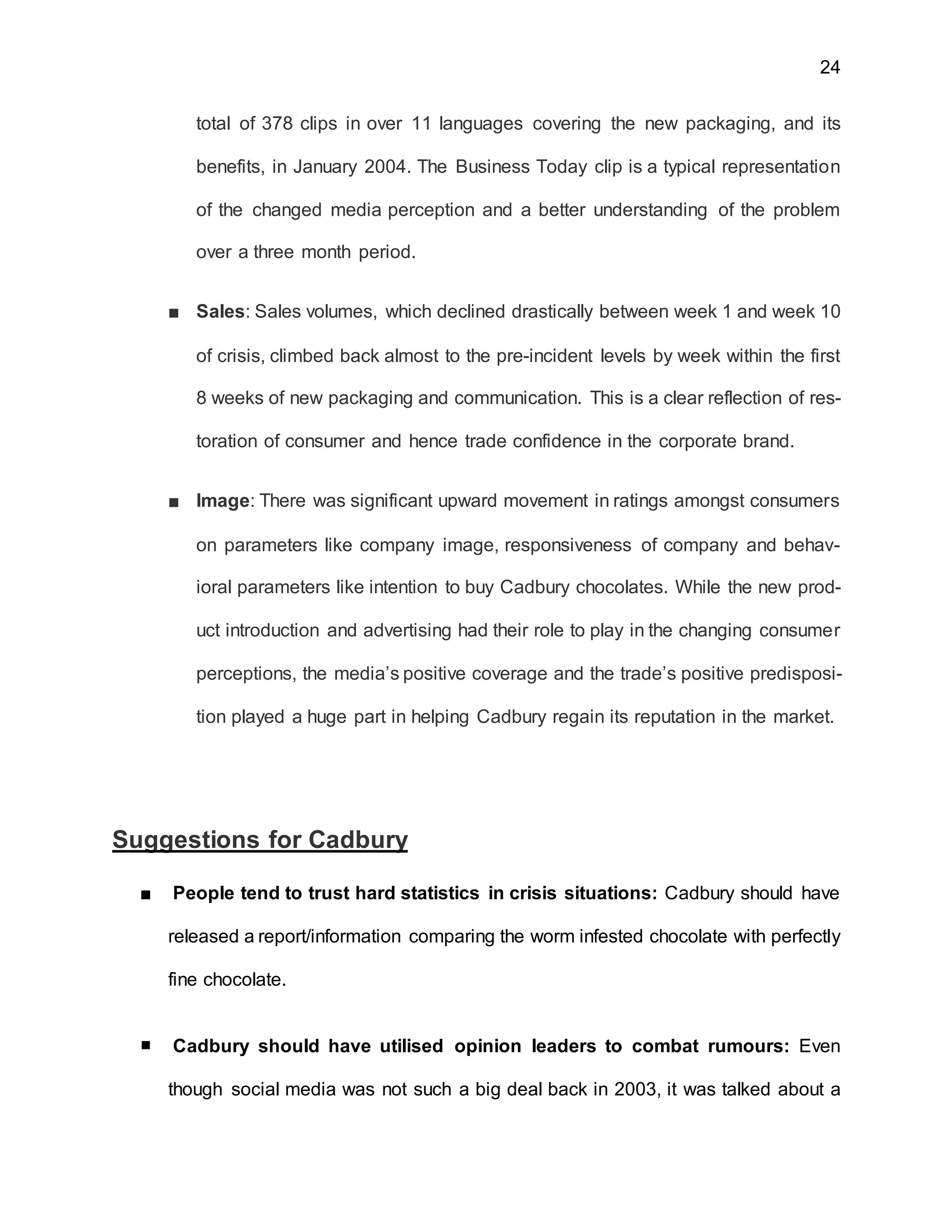 24
total of 378 clips in over 11 languages covering the new packaging, and its
benefits, in January 2004. The Business Today clip is a typical representation
of the changed media perception and a better understanding of the problem
over a three month period.
■ Sales: Sales volumes, which declined drastically between week 1 and week 10
of crisis, climbed back almost to the pre-incident levels by week within the first
8 weeks of new packaging and communication. This is a clear reflection of res-
toration of consumer and hence trade confidence in the corporate brand.
■ Image: There was significant upward movement in ratings amongst consumers
on parameters like company image, responsiveness of company and behav-
ioral parameters like intention to buy Cadbury chocolates. While the new prod-
uct introduction and advertising had their role to play in the changing consumer
perceptions, the media’s positive coverage and the trade’s positive predisposi-
tion played a huge part in helping Cadbury regain its reputation in the market.
Suggestions for Cadbury
■ People tend to trust hard statistics in crisis situations: Cadbury should have
released a report/information comparing the worm infested chocolate with perfectly
fine chocolate.
■ Cadbury should have utilised opinion leaders to combat rumours: Even
though social media was not such a big deal back in 2003, it was talked about a
 