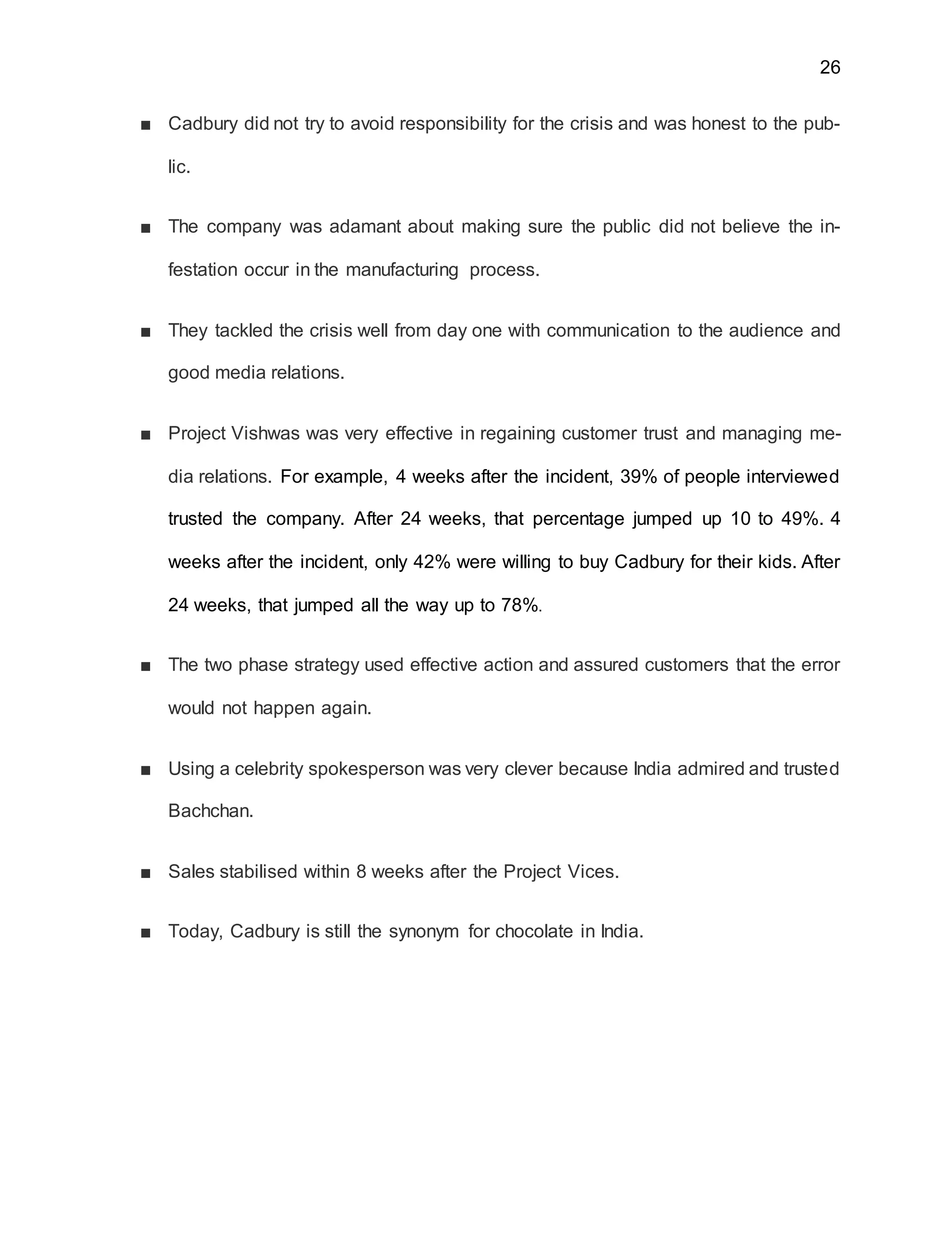 26
■ Cadbury did not try to avoid responsibility for the crisis and was honest to the pub-
lic.
■ The company was adamant about making sure the public did not believe the in-
festation occur in the manufacturing process.
■ They tackled the crisis well from day one with communication to the audience and
good media relations.
■ Project Vishwas was very effective in regaining customer trust and managing me-
dia relations. For example, 4 weeks after the incident, 39% of people interviewed
trusted the company. After 24 weeks, that percentage jumped up 10 to 49%. 4
weeks after the incident, only 42% were willing to buy Cadbury for their kids. After
24 weeks, that jumped all the way up to 78%.
■ The two phase strategy used effective action and assured customers that the error
would not happen again.
■ Using a celebrity spokesperson was very clever because India admired and trusted
Bachchan.
■ Sales stabilised within 8 weeks after the Project Vices.
■ Today, Cadbury is still the synonym for chocolate in India.
 