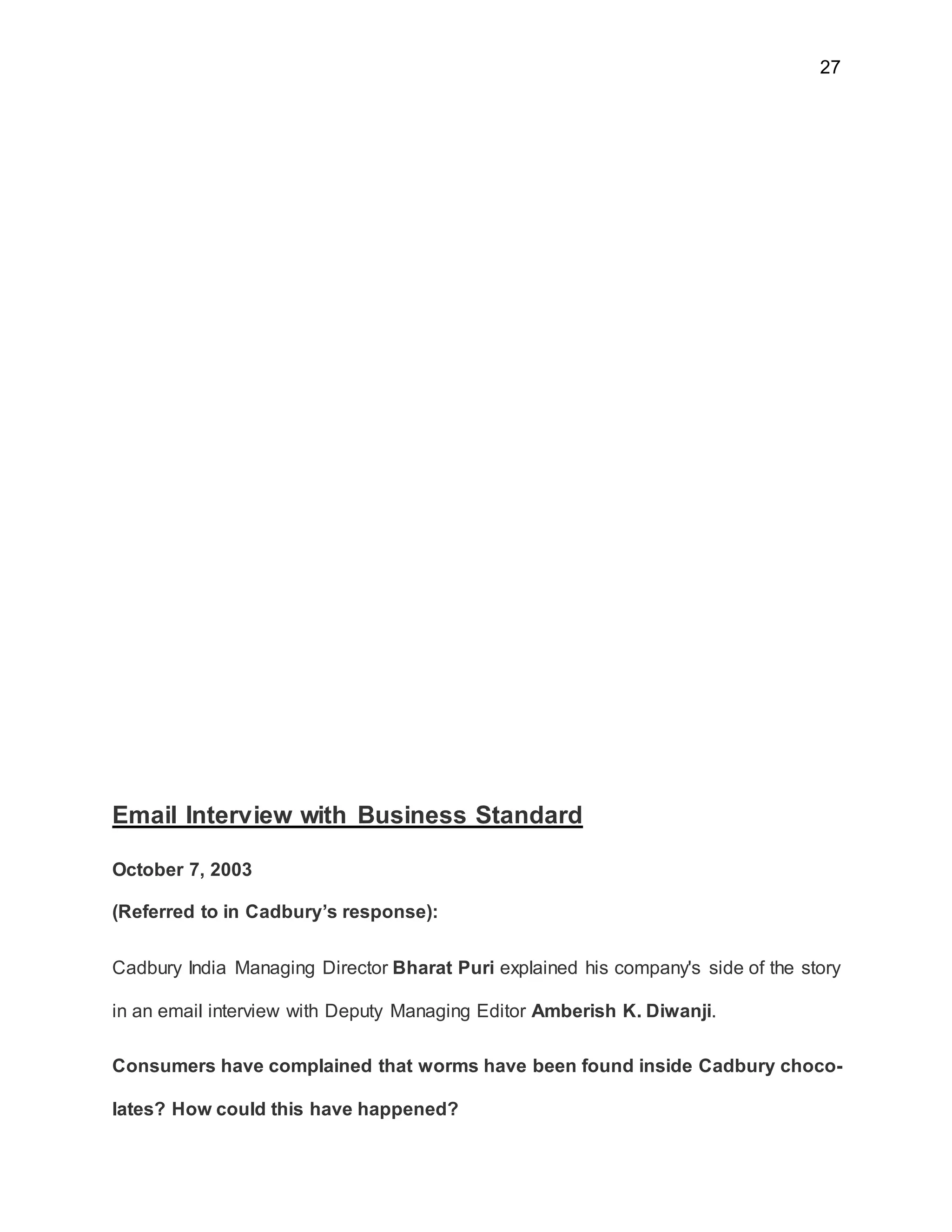 27
Email Interview with Business Standard
October 7, 2003
(Referred to in Cadbury’s response):
Cadbury India Managing Director Bharat Puri explained his company's side of the story
in an email interview with Deputy Managing Editor Amberish K. Diwanji.
Consumers have complained that worms have been found inside Cadbury choco-
lates? How could this have happened?
 