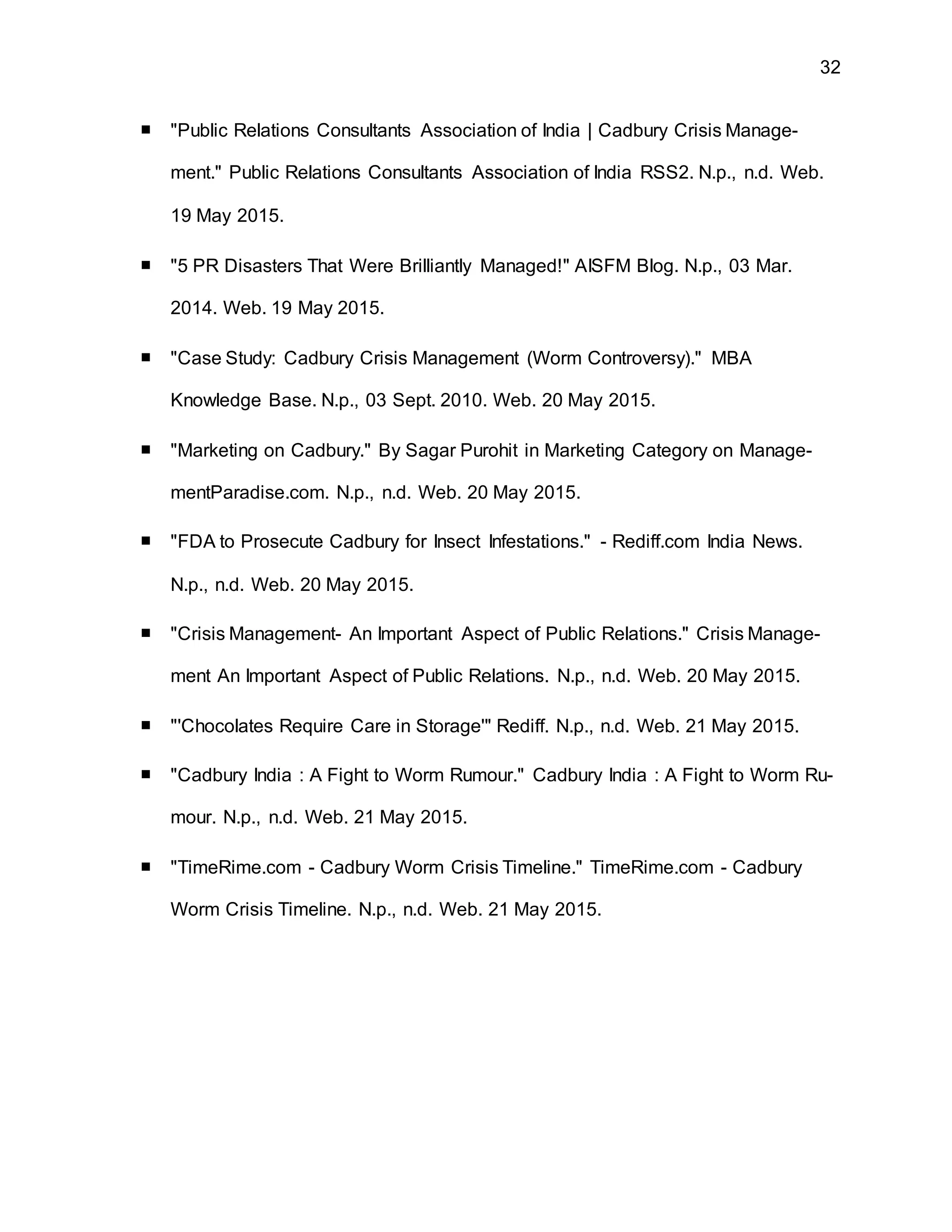 32
■ "Public Relations Consultants Association of India | Cadbury Crisis Manage-
ment." Public Relations Consultants Association of India RSS2. N.p., n.d. Web.
19 May 2015.
■ "5 PR Disasters That Were Brilliantly Managed!" AISFM Blog. N.p., 03 Mar.
2014. Web. 19 May 2015.
■ "Case Study: Cadbury Crisis Management (Worm Controversy)." MBA
Knowledge Base. N.p., 03 Sept. 2010. Web. 20 May 2015.
■ "Marketing on Cadbury." By Sagar Purohit in Marketing Category on Manage-
mentParadise.com. N.p., n.d. Web. 20 May 2015.
■ "FDA to Prosecute Cadbury for Insect Infestations." - Rediff.com India News.
N.p., n.d. Web. 20 May 2015.
■ "Crisis Management- An Important Aspect of Public Relations." Crisis Manage-
ment An Important Aspect of Public Relations. N.p., n.d. Web. 20 May 2015.
■ "'Chocolates Require Care in Storage'" Rediff. N.p., n.d. Web. 21 May 2015.
■ "Cadbury India : A Fight to Worm Rumour." Cadbury India : A Fight to Worm Ru-
mour. N.p., n.d. Web. 21 May 2015.
■ "TimeRime.com - Cadbury Worm Crisis Timeline." TimeRime.com - Cadbury
Worm Crisis Timeline. N.p., n.d. Web. 21 May 2015.
 