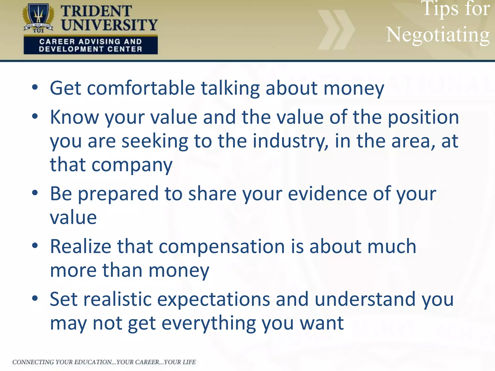 • Get comfortable talking about money
• Know your value and the value of the position
you are seeking to the industry, in the area, at
that company
• Be prepared to share your evidence of your
value
• Realize that compensation is about much
more than money
• Set realistic expectations and understand you
may not get everything you want
Tips for
Negotiating
 