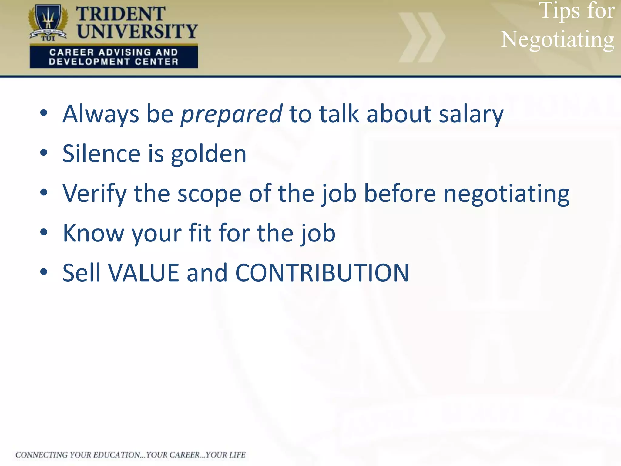 • Always be prepared to talk about salary
• Silence is golden
• Verify the scope of the job before negotiating
• Know your fit for the job
• Sell VALUE and CONTRIBUTION
Tips for
Negotiating
 