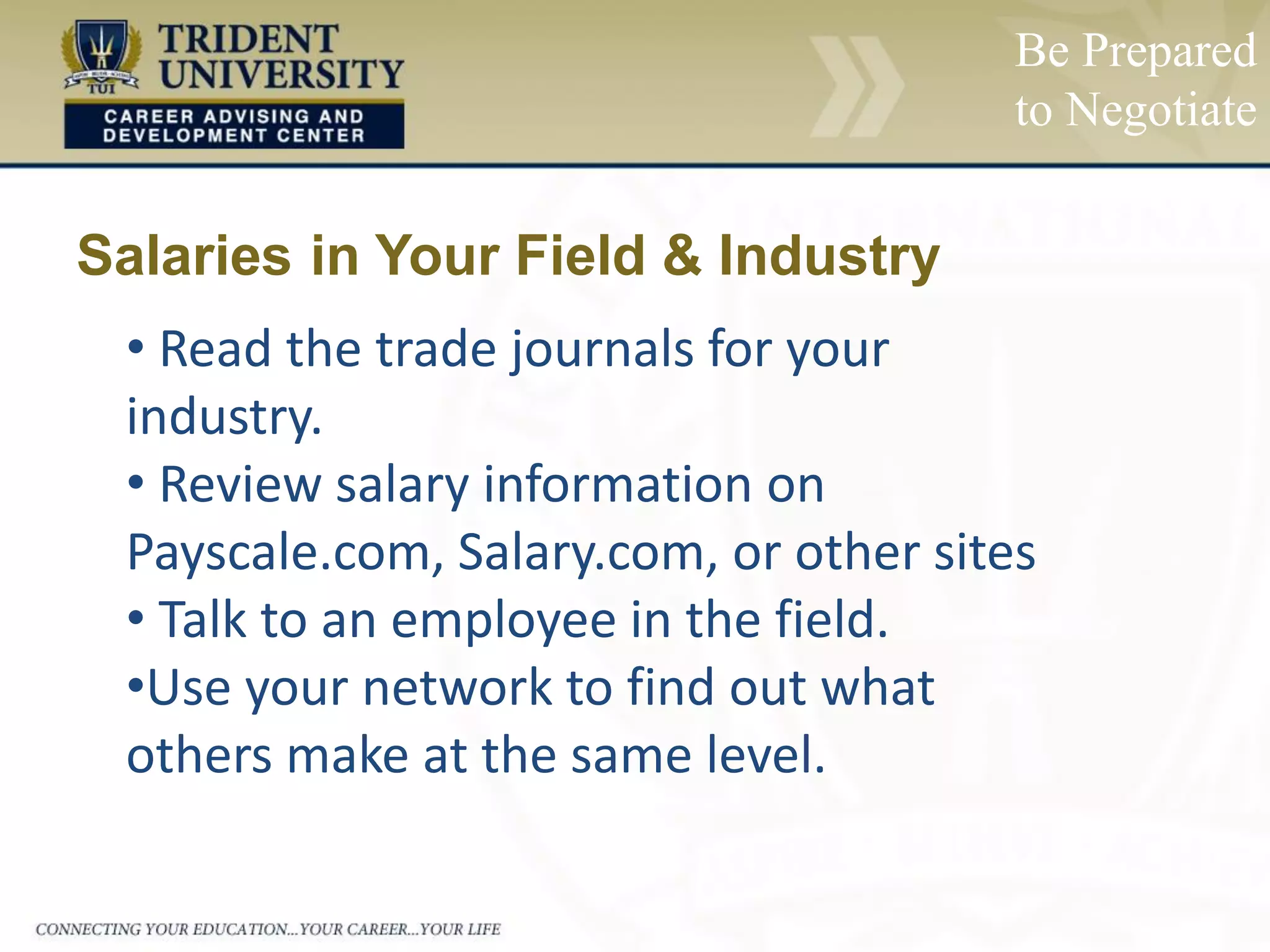 Salaries in Your Field & Industry
• Read the trade journals for your
industry.
• Review salary information on
Payscale.com, Salary.com, or other sites
• Talk to an employee in the field.
•Use your network to find out what
others make at the same level.
Be Prepared
to Negotiate
 