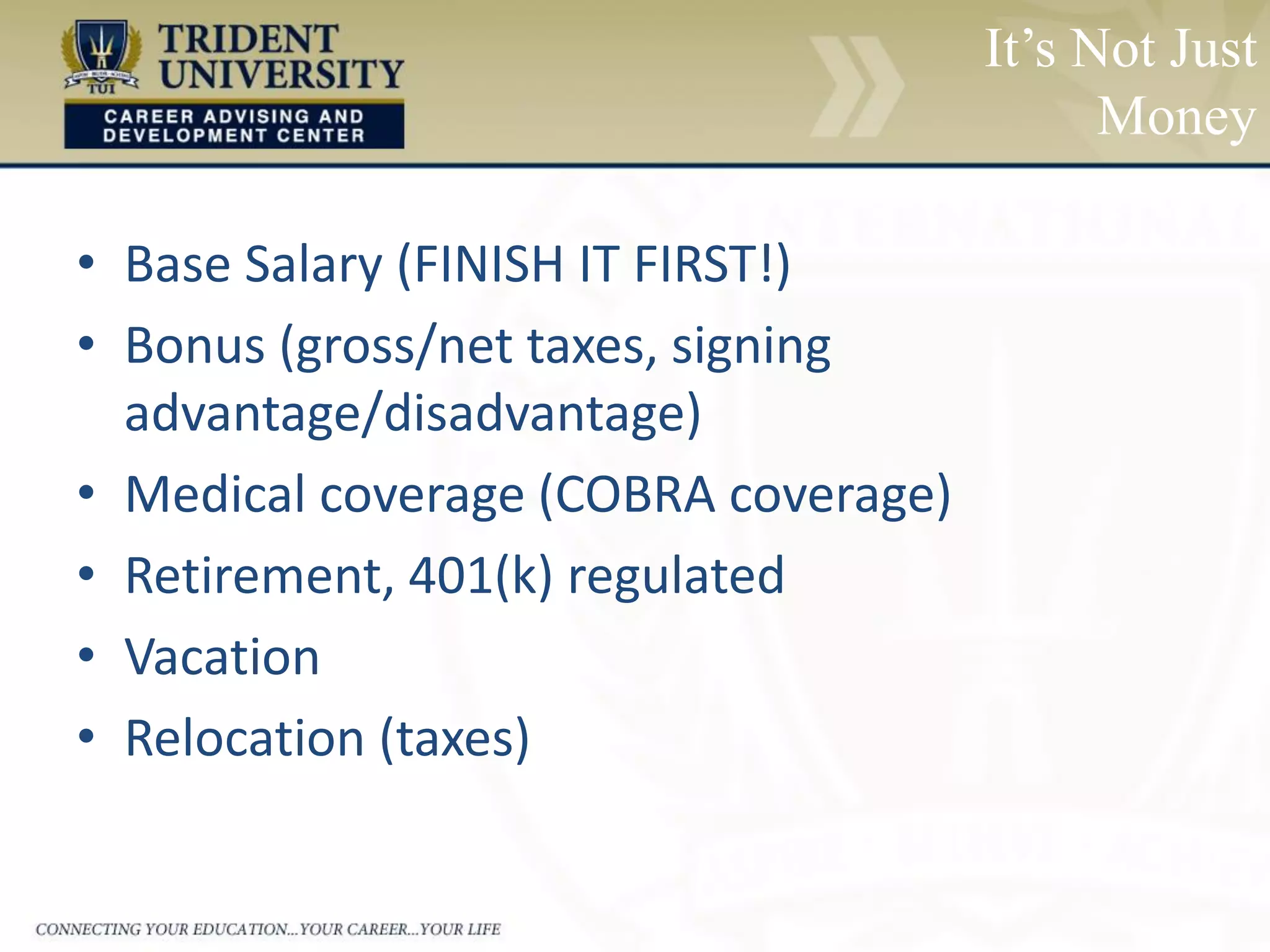It’s Not Just
Money
• Base Salary (FINISH IT FIRST!)
• Bonus (gross/net taxes, signing
advantage/disadvantage)
• Medical coverage (COBRA coverage)
• Retirement, 401(k) regulated
• Vacation
• Relocation (taxes)
 