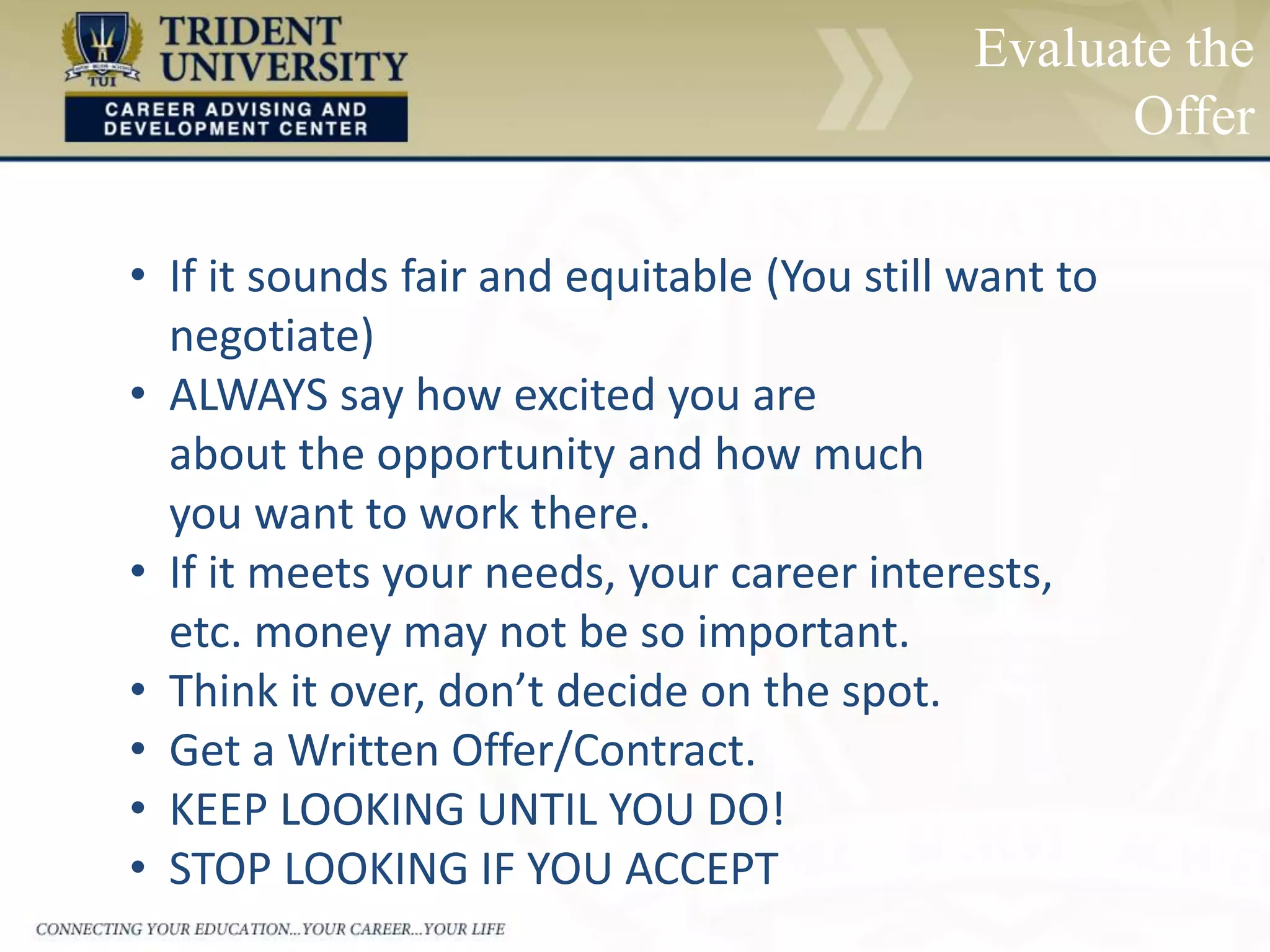 Evaluate the
Offer
• If it sounds fair and equitable (You still want to
negotiate)
• ALWAYS say how excited you are
about the opportunity and how much
you want to work there.
• If it meets your needs, your career interests,
etc. money may not be so important.
• Think it over, don’t decide on the spot.
• Get a Written Offer/Contract.
• KEEP LOOKING UNTIL YOU DO!
• STOP LOOKING IF YOU ACCEPT
 
