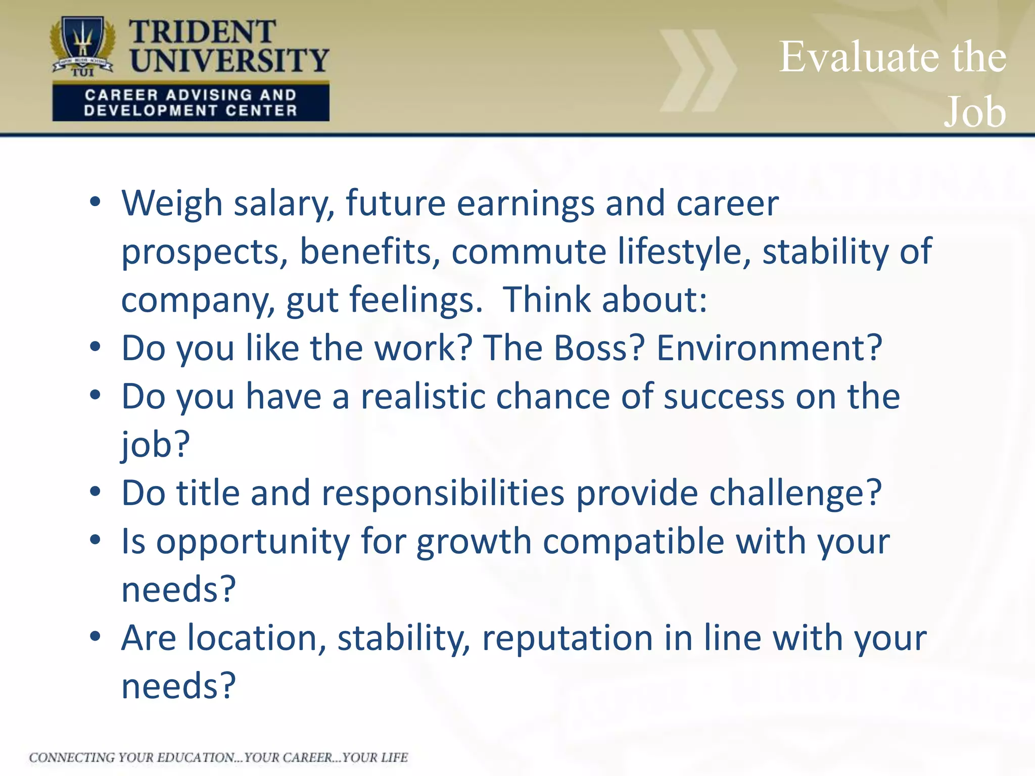 Evaluate the
Job
• Weigh salary, future earnings and career
prospects, benefits, commute lifestyle, stability of
company, gut feelings. Think about:
• Do you like the work? The Boss? Environment?
• Do you have a realistic chance of success on the
job?
• Do title and responsibilities provide challenge?
• Is opportunity for growth compatible with your
needs?
• Are location, stability, reputation in line with your
needs?
 