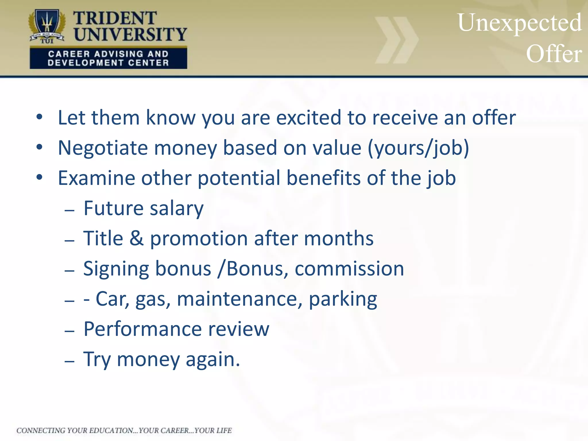 Unexpected
Offer
• Let them know you are excited to receive an offer
• Negotiate money based on value (yours/job)
• Examine other potential benefits of the job
– Future salary
– Title & promotion after months
– Signing bonus /Bonus, commission
– - Car, gas, maintenance, parking
– Performance review
– Try money again.
 