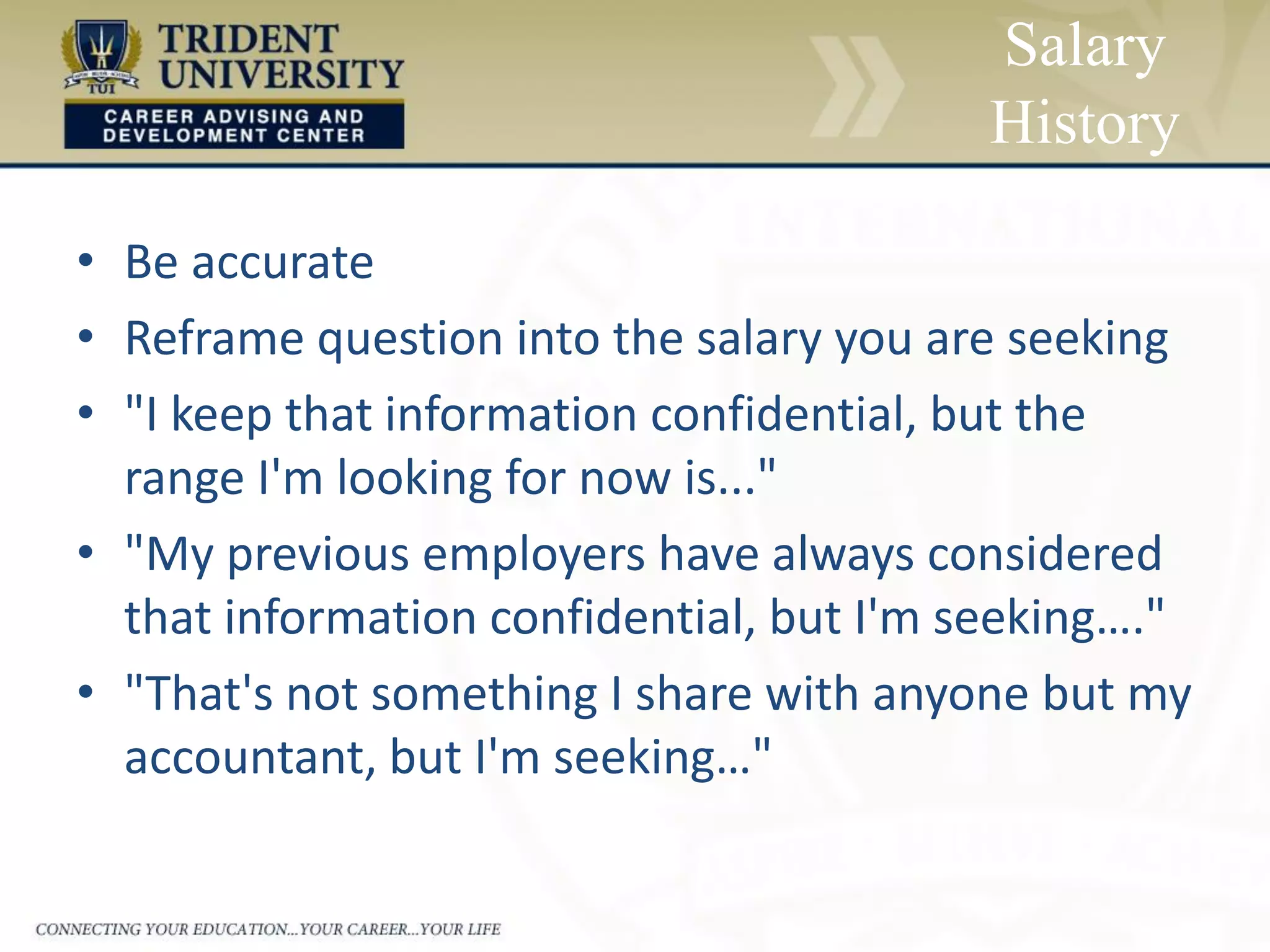 • Be accurate
• Reframe question into the salary you are seeking
• "I keep that information confidential, but the
range I'm looking for now is..."
• "My previous employers have always considered
that information confidential, but I'm seeking…."
• "That's not something I share with anyone but my
accountant, but I'm seeking…"
Salary
History
 