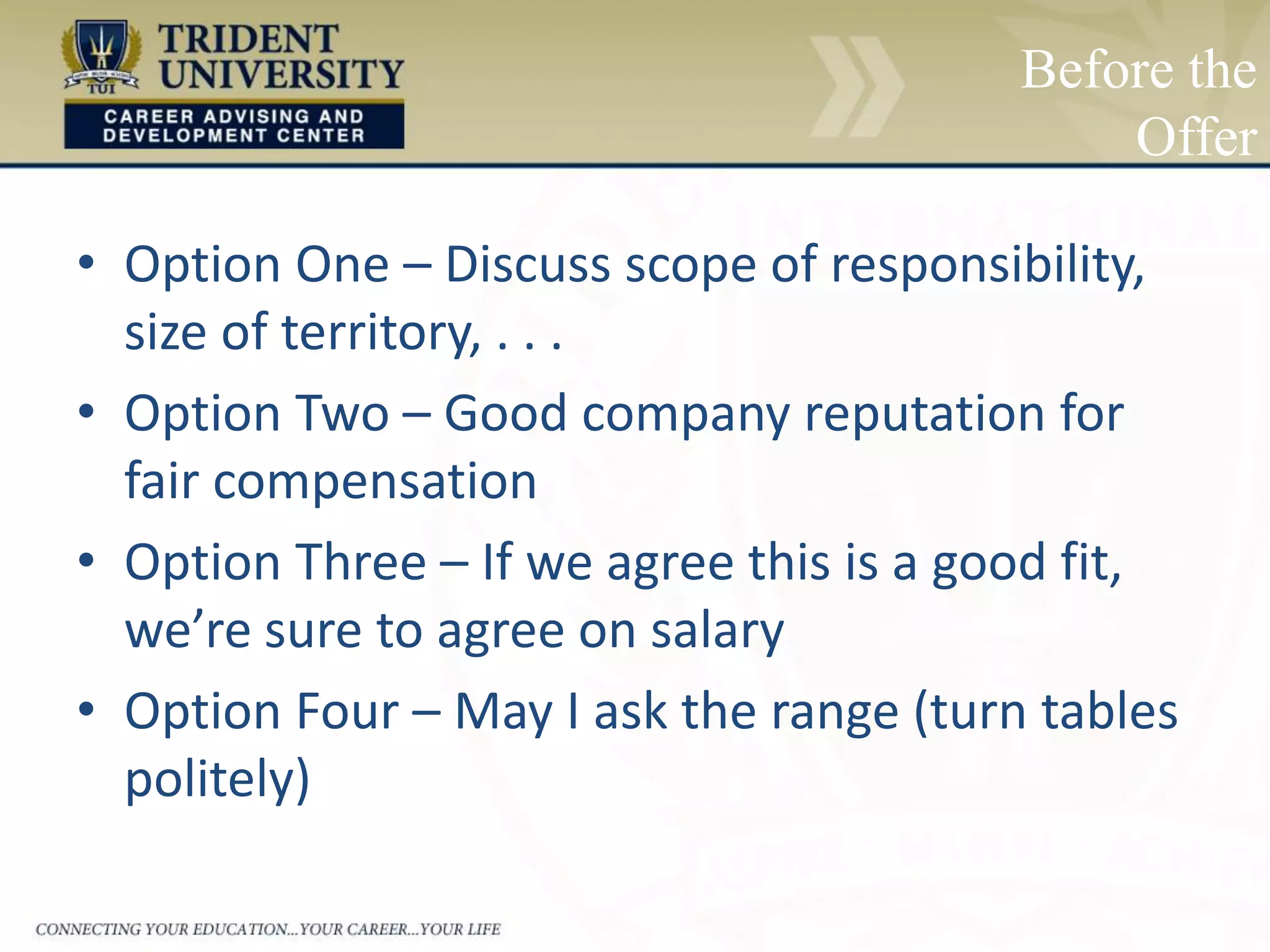 Before the
Offer
• Option One – Discuss scope of responsibility,
size of territory, . . .
• Option Two – Good company reputation for
fair compensation
• Option Three – If we agree this is a good fit,
we’re sure to agree on salary
• Option Four – May I ask the range (turn tables
politely)
 