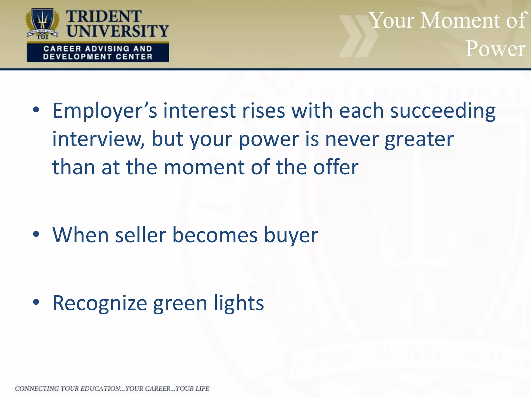 Your Moment of
Power
• Employer’s interest rises with each succeeding
interview, but your power is never greater
than at the moment of the offer
• When seller becomes buyer
• Recognize green lights
 