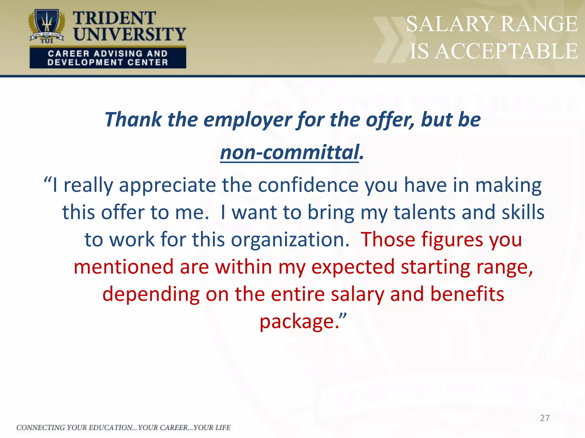 27
SALARY RANGE
IS ACCEPTABLE
Thank the employer for the offer, but be
non-committal.
“I really appreciate the confidence you have in making
this offer to me. I want to bring my talents and skills
to work for this organization. Those figures you
mentioned are within my expected starting range,
depending on the entire salary and benefits
package.”
 