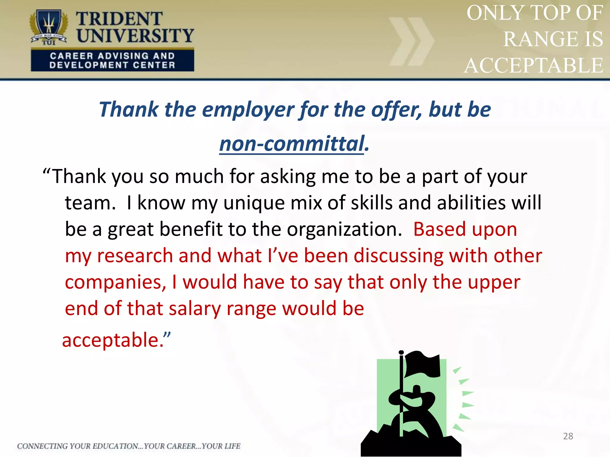 28
ONLY TOP OF
RANGE IS
ACCEPTABLE
Thank the employer for the offer, but be
non-committal.
“Thank you so much for asking me to be a part of your
team. I know my unique mix of skills and abilities will
be a great benefit to the organization. Based upon
my research and what I’ve been discussing with other
companies, I would have to say that only the upper
end of that salary range would be
acceptable.”
 