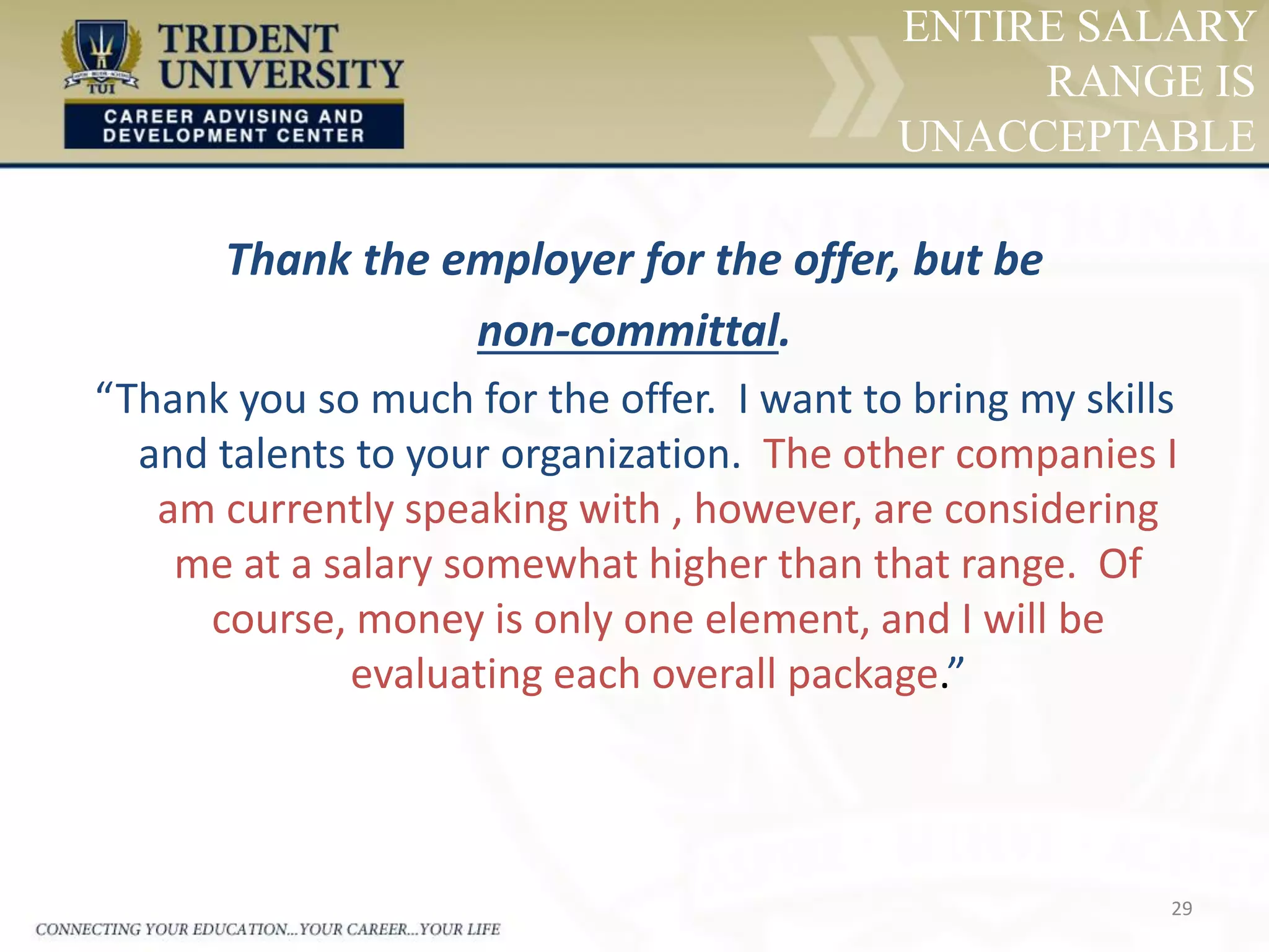 29
ENTIRE SALARY
RANGE IS
UNACCEPTABLE
Thank the employer for the offer, but be
non-committal.
“Thank you so much for the offer. I want to bring my skills
and talents to your organization. The other companies I
am currently speaking with , however, are considering
me at a salary somewhat higher than that range. Of
course, money is only one element, and I will be
evaluating each overall package.”
 