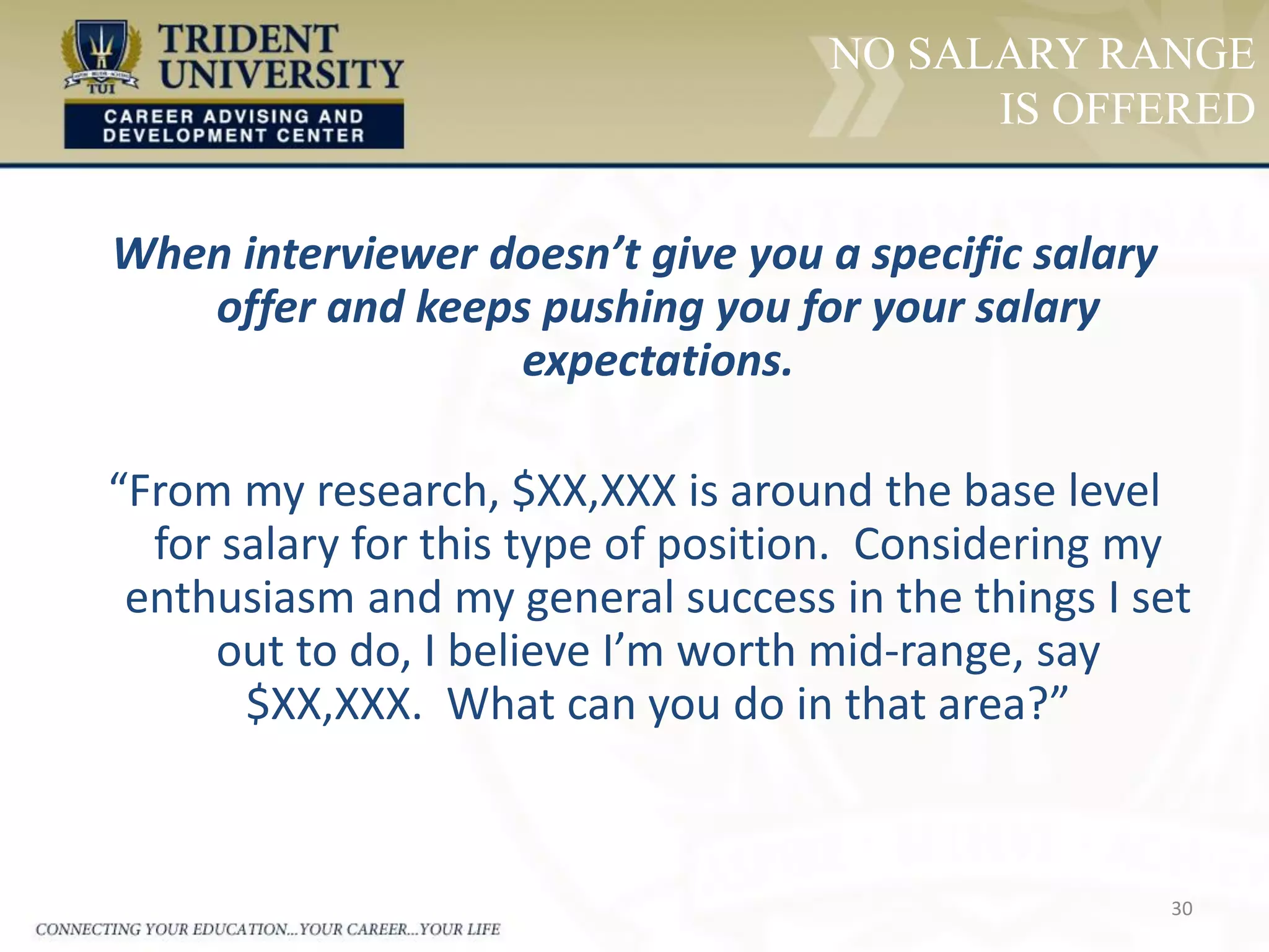 30
NO SALARY RANGE
IS OFFERED
When interviewer doesn’t give you a specific salary
offer and keeps pushing you for your salary
expectations.
“From my research, $XX,XXX is around the base level
for salary for this type of position. Considering my
enthusiasm and my general success in the things I set
out to do, I believe I’m worth mid-range, say
$XX,XXX. What can you do in that area?”
 