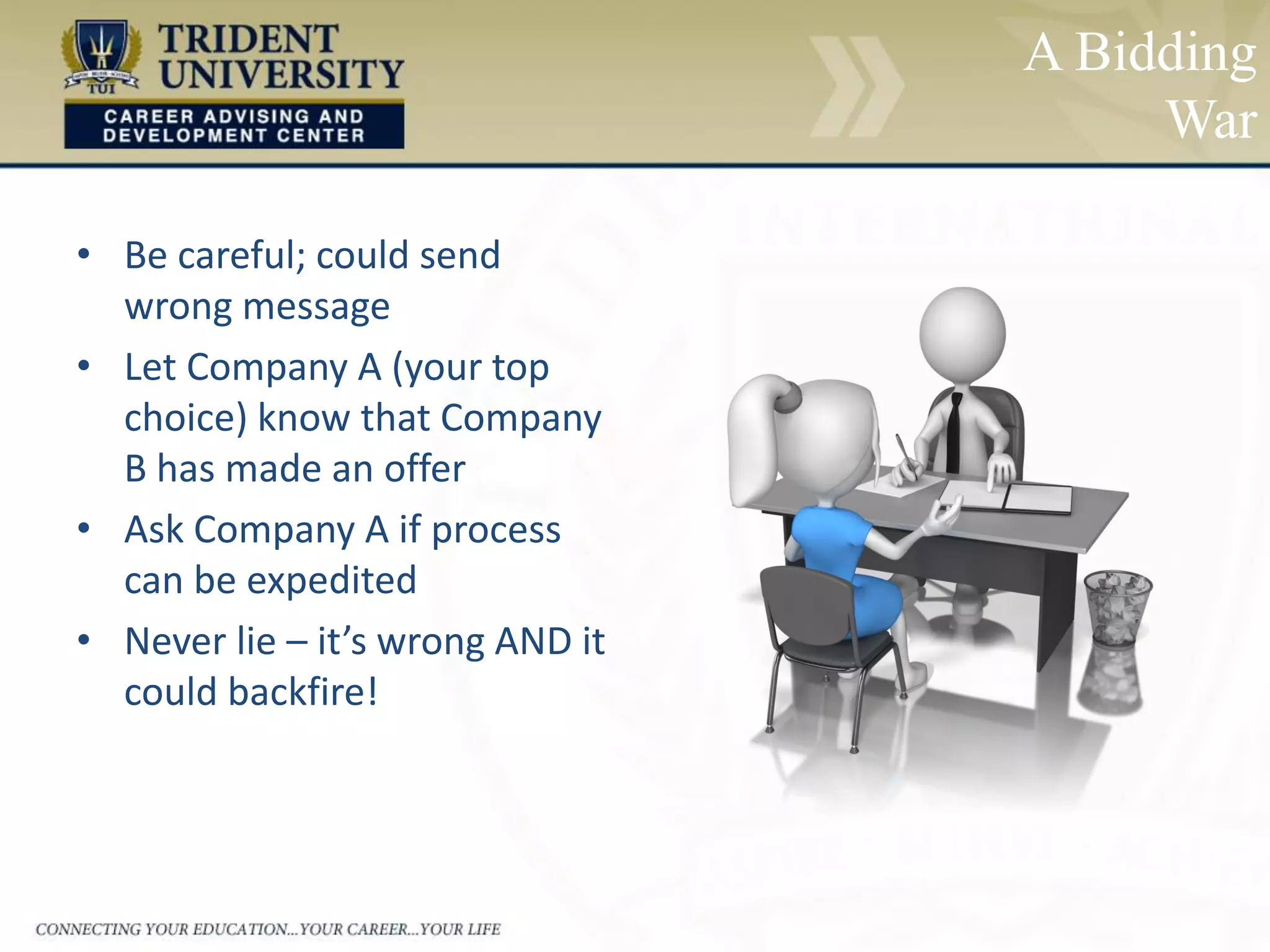 A Bidding
War
• Be careful; could send
wrong message
• Let Company A (your top
choice) know that Company
B has made an offer
• Ask Company A if process
can be expedited
• Never lie – it’s wrong AND it
could backfire!
 