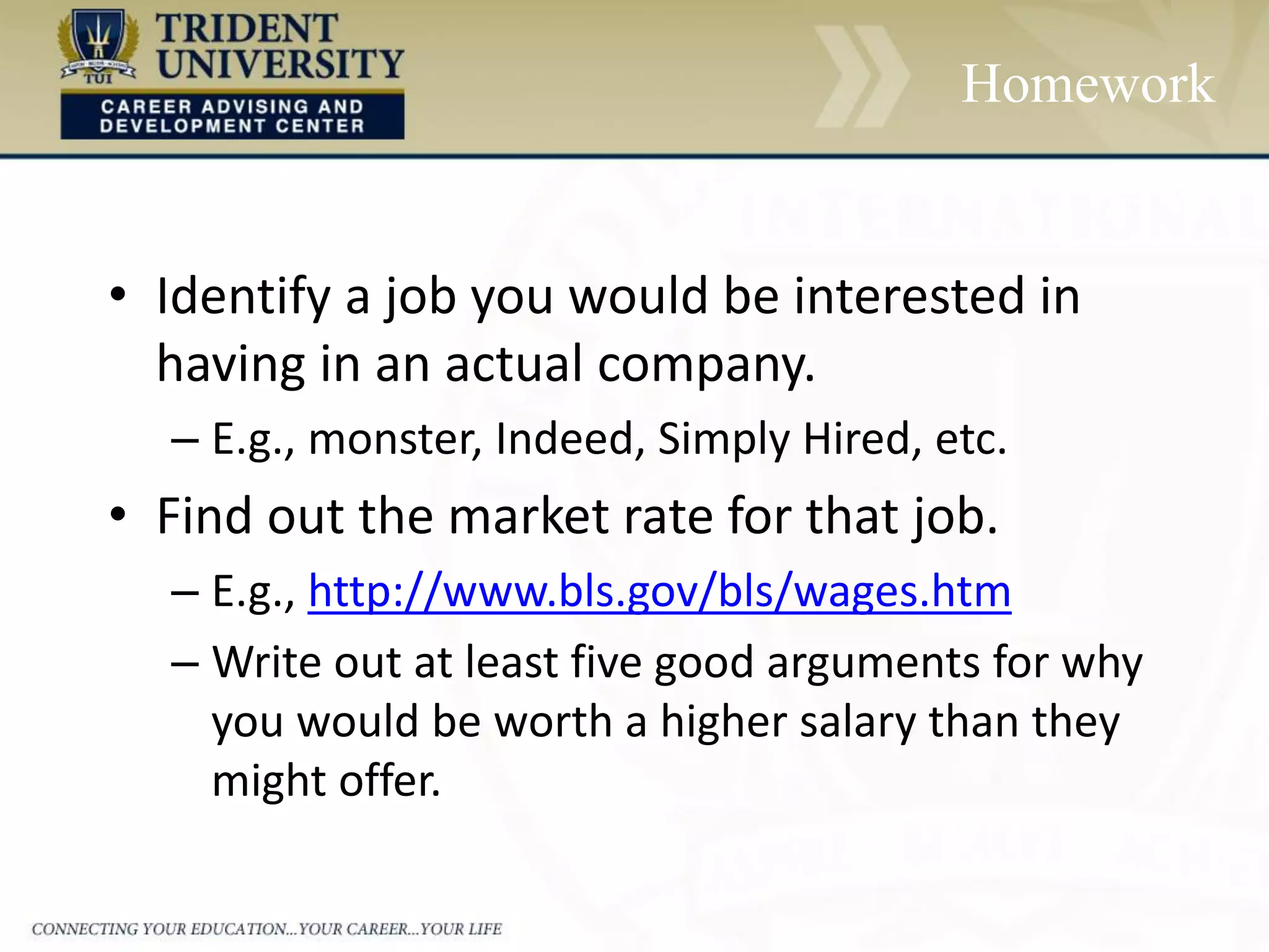 Homework
• Identify a job you would be interested in
having in an actual company.
– E.g., monster, Indeed, Simply Hired, etc.
• Find out the market rate for that job.
– E.g., http://www.bls.gov/bls/wages.htm
– Write out at least five good arguments for why
you would be worth a higher salary than they
might offer.
 
