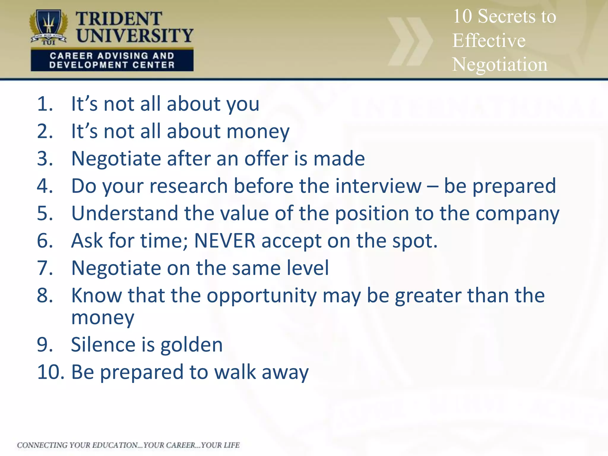 10 Secrets to
Effective
Negotiation
1. It’s not all about you
2. It’s not all about money
3. Negotiate after an offer is made
4. Do your research before the interview – be prepared
5. Understand the value of the position to the company
6. Ask for time; NEVER accept on the spot.
7. Negotiate on the same level
8. Know that the opportunity may be greater than the
money
9. Silence is golden
10. Be prepared to walk away
 