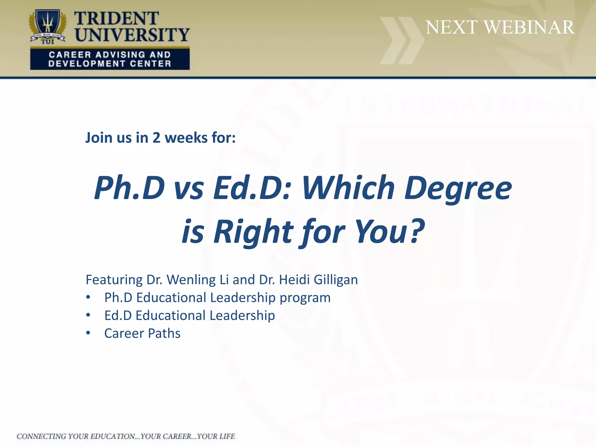 NEXT WEBINAR
Join us in 2 weeks for:
Ph.D vs Ed.D: Which Degree
is Right for You?
Featuring Dr. Wenling Li and Dr. Heidi Gilligan
• Ph.D Educational Leadership program
• Ed.D Educational Leadership
• Career Paths
 