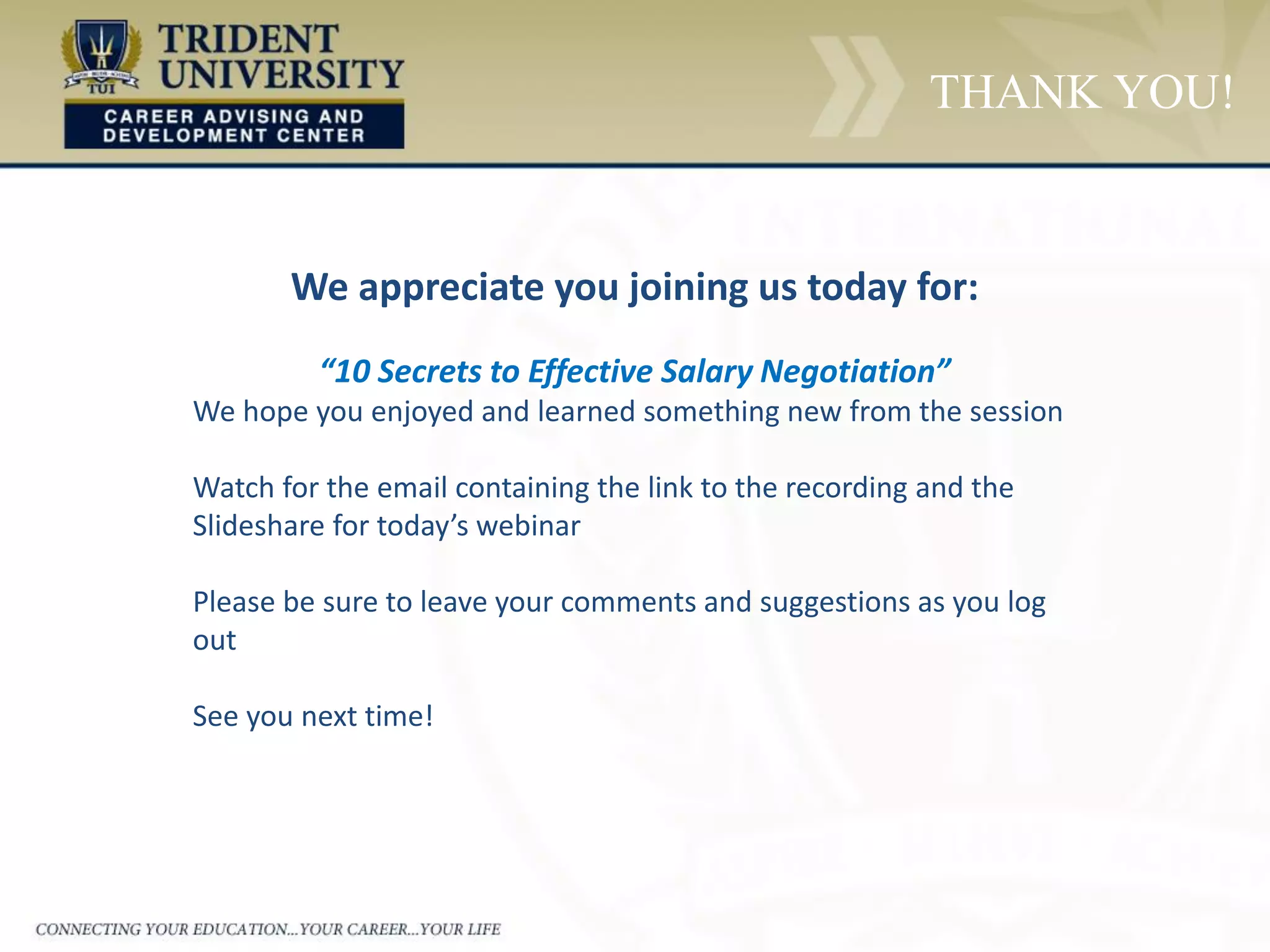 THANK YOU!
We appreciate you joining us today for:
“10 Secrets to Effective Salary Negotiation”
We hope you enjoyed and learned something new from the session
Watch for the email containing the link to the recording and the
Slideshare for today’s webinar
Please be sure to leave your comments and suggestions as you log
out
See you next time!
 