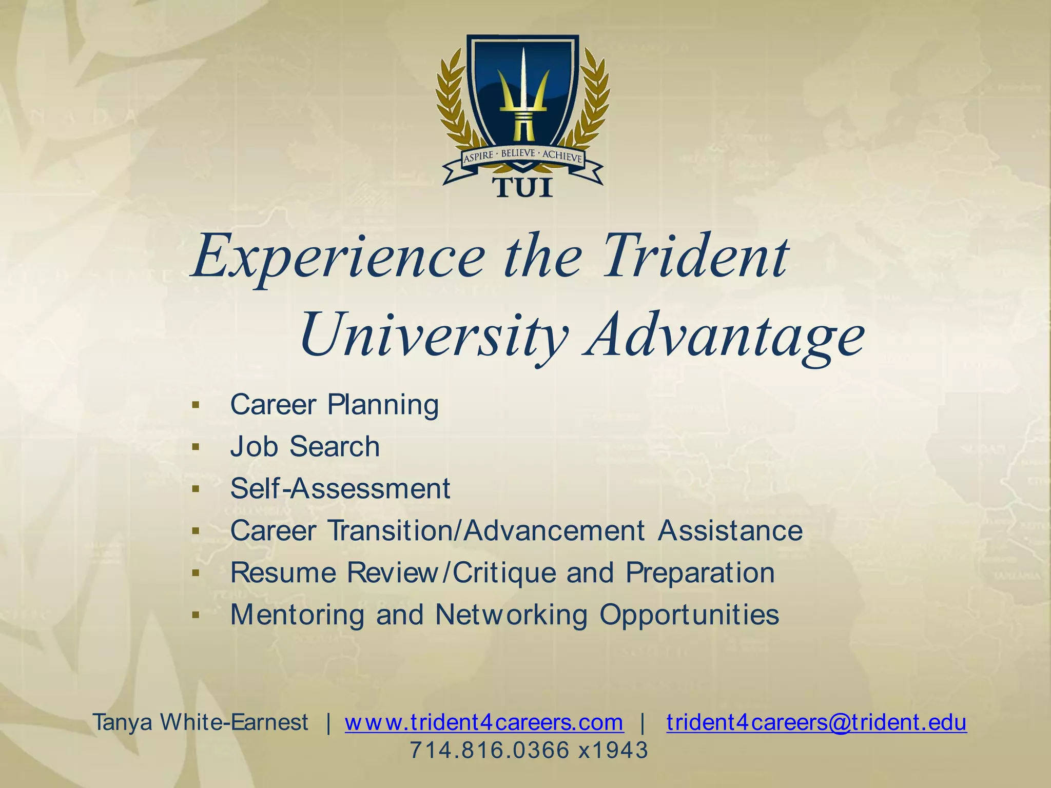 ▪ Career Planning
▪ Job Search
▪ Self-Assessment
▪ Career Transition/Advancement Assistance
▪ Resume Review/Critique and Preparation
▪ Mentoring and Networking Opportunities
Experience the Trident
University Advantage
Tanya White-Earnest | www.trident4careers.com | trident4careers@trident.edu
714.816.0366 x1943
 
