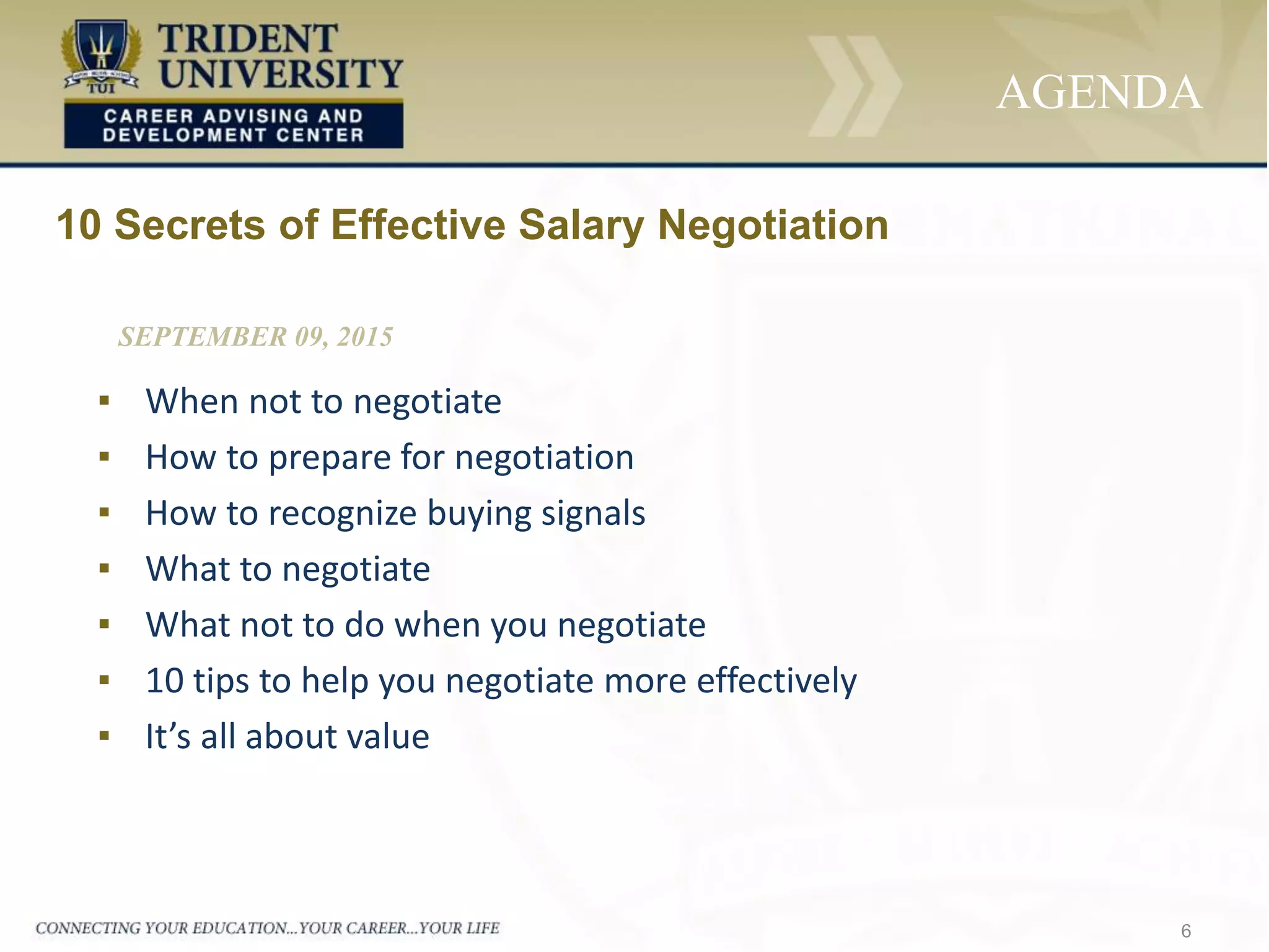 6
AGENDA
▪ When not to negotiate
▪ How to prepare for negotiation
▪ How to recognize buying signals
▪ What to negotiate
▪ What not to do when you negotiate
▪ 10 tips to help you negotiate more effectively
▪ It’s all about value
10 Secrets of Effective Salary Negotiation
SEPTEMBER 09, 2015
 