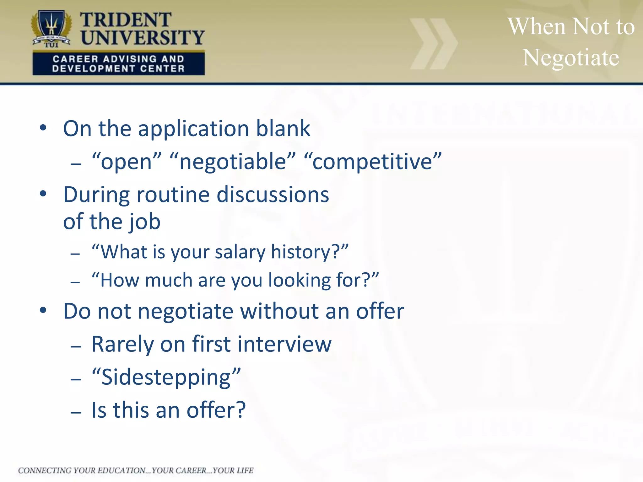 When Not to
Negotiate
• On the application blank
– “open” “negotiable” “competitive”
• During routine discussions
of the job
– “What is your salary history?”
– “How much are you looking for?”
• Do not negotiate without an offer
– Rarely on first interview
– “Sidestepping”
– Is this an offer?
 