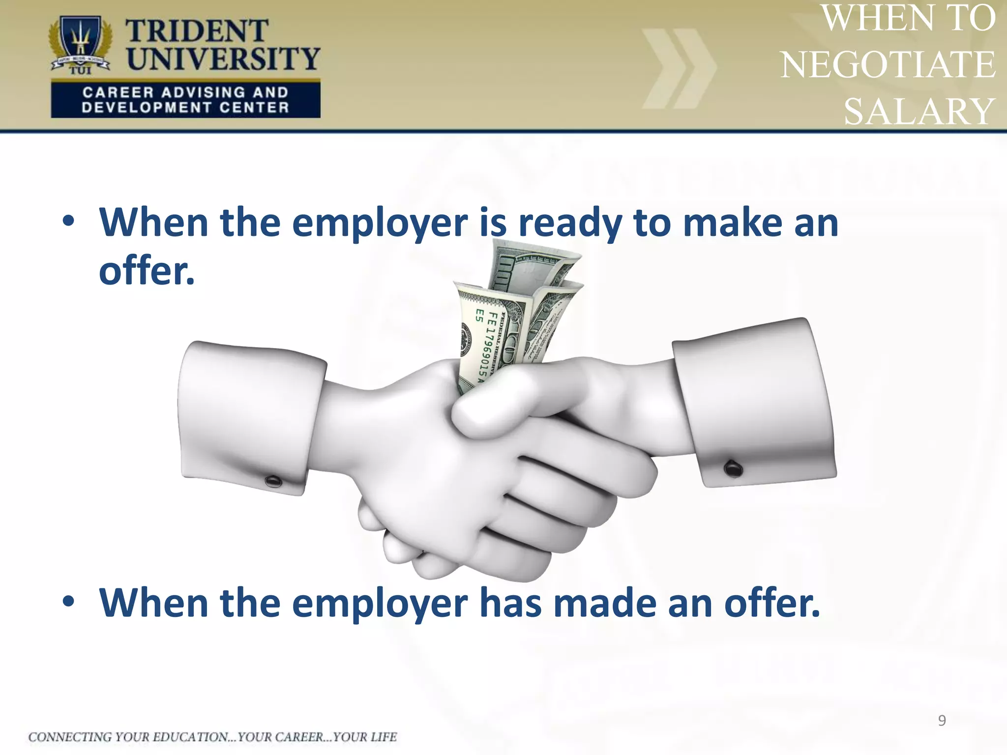 9
WHEN TO
NEGOTIATE
SALARY
• When the employer is ready to make an
offer.
• When the employer has made an offer.
 