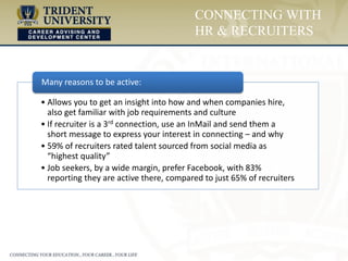• Allows you to get an insight into how and when companies hire,
also get familiar with job requirements and culture
• If recruiter is a 3rd connection, use an InMail and send them a
short message to express your interest in connecting – and why
• 59% of recruiters rated talent sourced from social media as
“highest quality”
• Job seekers, by a wide margin, prefer Facebook, with 83%
reporting they are active there, compared to just 65% of recruiters
Many reasons to be active:
CONNECTING WITH
HR & RECRUITERS
 