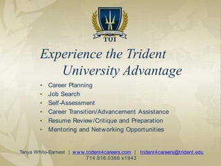 ▪ Career Planning
▪ Job Search
▪ Self-Assessment
▪ Career Transition/Advancement Assistance
▪ Resume Review/Critique and Preparation
▪ Mentoring and Networking Opportunities
Experience the Trident
University Advantage
Tanya White-Earnest | www.trident4careers.com | trident4careers@trident.edu
714.816.0366 x1943
 