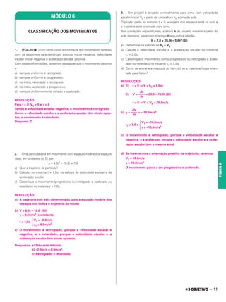 1. (FCC-2014) – Um certo corpo encontra-se em movimento retilíneo
com as seguintes características: posição inicial negativa, velocidade
escalar inicial negativa e aceleração escalar positiva.
Com essas informações, podemos assegurar que o movimento descrito
é
a) sempre uniforme e retrógrado.
b) sempre uniforme e progressivo.
c) no início, retardado e retrógrado.
d) no início, acelerado e progressivo.
e) sempre uniformemente variado e acelerado.
RESOLUÇÃO:
Para t = 0: V0 < 0 e ␥ > 0
Sendo a velocidade escalar negativa, o movimento é retrógrado.
Como a velocidade escalar e a aceleração escalar têm sinais opos-
tos, o movimento é retardado.
Resposta: C
2. Uma partícula está em movimento com equação horária dos espaços
dada, em unidades do SI, por:
s = 4,0t2 – 10,0t + 7,0
a) Qual a trajetória da partícula?
b) Calcule, no instante t = 1,0s, os valores da velocidade escalar e da
aceleração escalar.
c) Classifique o movimento (progressivo ou retrógrado e acelerado ou
retardado) no instante t = 1,0s.
RESOLUÇÃO:
a) A trajetória não está determinada, pois a equação horária dos
espaços não indica a trajetória do móvel.
b) V = 8,0t – 10,0 (SI)
␥ = 8,0m/s2 (constante)
V1 = –2,0m/s
t = 1,0s 冦␥1 = 8,0m/s2
c) O movimento é retrógrado, porque a velocidade escalar é
negativa, e é retardado, porque a velocidade escalar e a
aceleração escalar têm sinais opostos.
Respostas: a) Não está definida.
b) –2,0m/s e 8,0m/s2.
c) Retrógrado e retardado.
3. Um projétil é lançado verticalmente para cima com velocidade
escalar inicial V0 a partir de uma altura h0 acima do solo.
O projétil parte no instante t = 0, a origem dos espaços está no solo e
a trajetória está orientada para cima.
Nas condições especificadas, a altura h do projétil, medida a partir do
solo terrestre, varia com o tempo t segundo a relação:
h = 2,0 + 20,0t – 5,0t2 (SI)
a) Determine os valores de h0 e V0.
b) Calcule a velocidade escalar e a aceleração escalar no instante
t1 = 3,0s.
c) Classifique o movimento como progressivo ou retrógrado e acele-
rado ou retardado no instante t1 = 3,0s.
d) Como se alteraria a resposta do item (c) se a trajetória fosse orien-
tada para baixo?
RESOLUÇÃO:
a) 1) t = 0 ⇒ h = h0 = 2,0m
2) V = = 20,0 – 10,0t (SI)
t = 0 ⇒ V = V0 = 20,0m/s
b) ␥ = = – 10,0m/s2
V1 = –10,0m/s
t1 = 3,0 s
冦␥ = –10,0m/s2
c) O movimento é retrógrado, porque a velocidade escalar é
negativa, e é acelerado, porque a velocidade escalar e a acele-
ração escalar têm o mesmo sinal.
d) Se invertermos a orientação positiva da trajetória, teremos:
V1 = 10,0m/s
␥ = 10,0m/s2
O movimento passa a ser progressivo e acelerado.
dh
––––
dt
dV
––––
dt
MÓDULO 6
CLASSIFICAÇÃO DOS MOVIMENTOS
– 11
FÍSICA
A
 