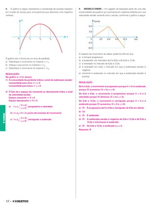 4. O gráfico a seguir representa a coordenada de posição (espaço)
em função do tempo para uma partícula que descreve uma trajetória
retilínea.
O gráfico tem a forma de um arco de parábola.
a) Classifique o movimento no instante t = t1.
b) Indique o que ocorre no instante t = t2.
c) Classifique o movimento no instante t = t3.
RESOLUÇÃO:
No gráfico s = f (t), temos:
1) A concavidade da parábola indica o sinal da aceleração escalar:
concavidade para cima ⇔ ␥ > 0
concavidade para baixo ⇔ ␥ < 0
2) O fato de o espaço ser crescente ou decrescente indica o sinal
da velocidade escalar.
Espaço crescente ⇔ V > 0
Espaço decrescente ⇔ V < 0
a) t = t1 progressivo e retardado
b) t = t2 ⇒V = 0, ponto de inversão do movimento
c) t = t3 retrógrado e acelerado
5. (MODELO ENEM) – Um jogador de basquete parte de uma das
extremidades da quadra e se movimenta em trajetória retilínea com sua
velocidade escalar variando com o tempo, conforme o gráfico a seguir.
A respeito do movimento do atleta, podemos afirmar que
a) é sempre progressivo.
b) é acelerado nos intervalos de 0 a 6,0s e de 9,0s a 12,0s.
c) é retardado no intervalo de 9,0s a 12,0s.
d) é retardado em todo o intervalo em que a aceleração escalar é
negativa.
e) somente é acelerado no intervalo em que a aceleração escalar é
positiva.
RESOLUÇÃO:
De 0 a 6,0s, o movimento é progressivo porque V > 0 e é acelerado
porque 兩V兩 aumentou (V > 0 e ␥ > 0).
De 6,0s a 9,0s, o movimento é progressivo porque V > 0 e é
retardado porque 兩V兩 diminuiu (V > 0 e ␥ < 0).
De 9,0s a 12,0s, o movimento é retrógrado porque V < 0 e é
acelerado porque 兩V兩 aumentou (V < 0 e ␥ < 0).
a) (F) É progressivo de 0 a 9,0s e retrógrado de 9,0s em diante.
b) (V)
c) (F) É acelerado.
d) (F) A aceleração escalar é negativa de 6,0s a 12,0s e de 9,0s a
12,0s o movimento é acelerado.
e) (F) De 9,0s a 12,0s, é acelerado e ␥ < 0.
Resposta: B
冦
V > 0
␥ < 0 冧
冦
V < 0
␥ < 0 冧
12 –
FÍSICA
A
 